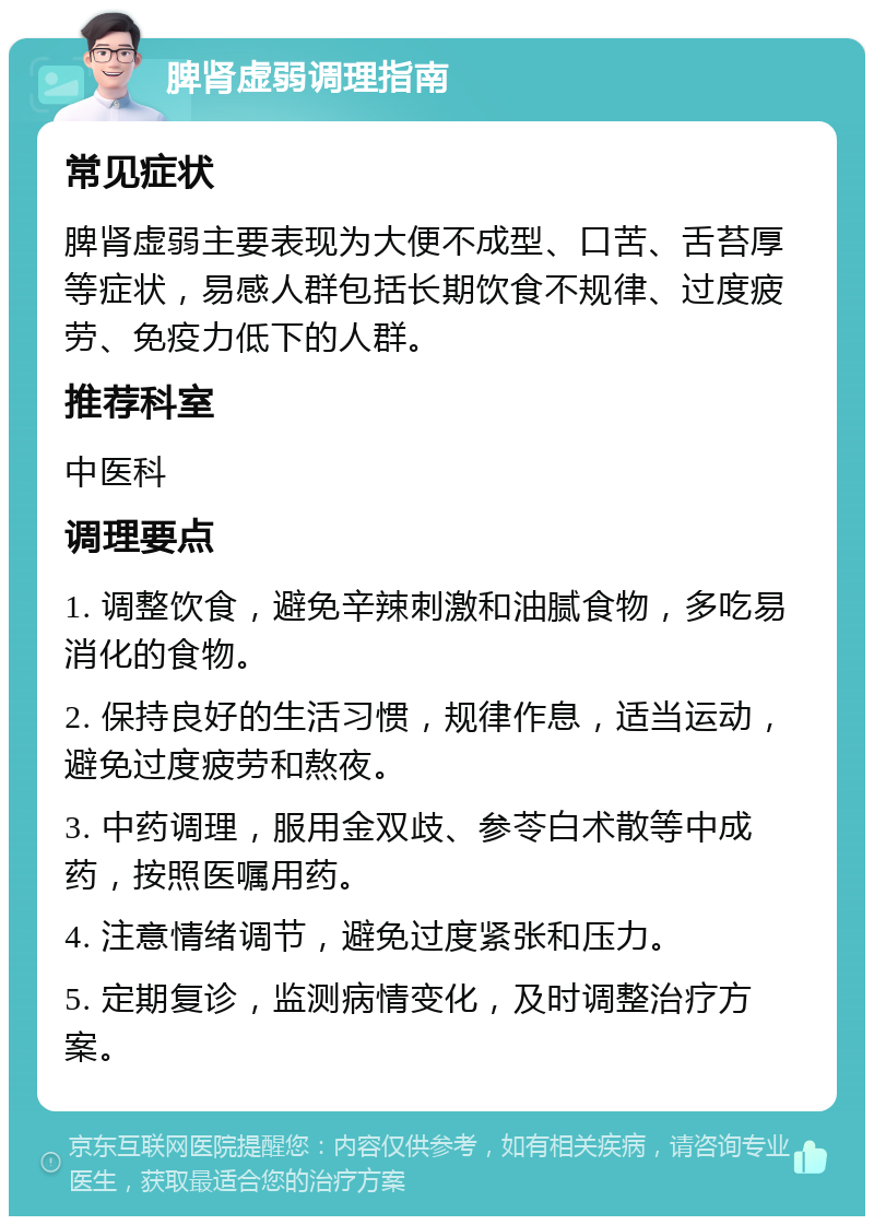 脾肾虚弱调理指南 常见症状 脾肾虚弱主要表现为大便不成型、口苦、舌苔厚等症状，易感人群包括长期饮食不规律、过度疲劳、免疫力低下的人群。 推荐科室 中医科 调理要点 1. 调整饮食，避免辛辣刺激和油腻食物，多吃易消化的食物。 2. 保持良好的生活习惯，规律作息，适当运动，避免过度疲劳和熬夜。 3. 中药调理，服用金双歧、参苓白术散等中成药，按照医嘱用药。 4. 注意情绪调节，避免过度紧张和压力。 5. 定期复诊，监测病情变化，及时调整治疗方案。