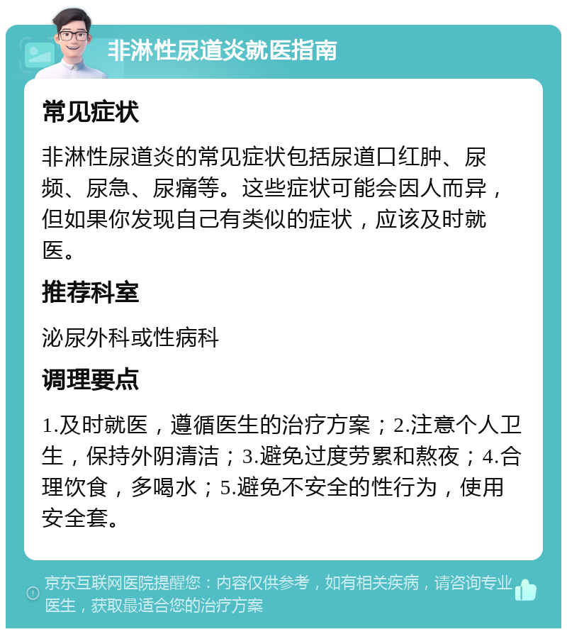 非淋性尿道炎就医指南 常见症状 非淋性尿道炎的常见症状包括尿道口红肿、尿频、尿急、尿痛等。这些症状可能会因人而异，但如果你发现自己有类似的症状，应该及时就医。 推荐科室 泌尿外科或性病科 调理要点 1.及时就医，遵循医生的治疗方案；2.注意个人卫生，保持外阴清洁；3.避免过度劳累和熬夜；4.合理饮食，多喝水；5.避免不安全的性行为，使用安全套。