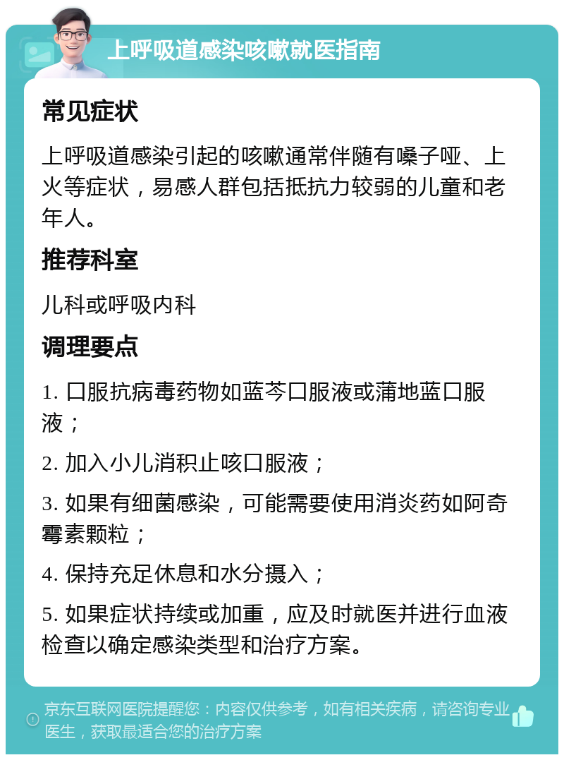 上呼吸道感染咳嗽就医指南 常见症状 上呼吸道感染引起的咳嗽通常伴随有嗓子哑、上火等症状，易感人群包括抵抗力较弱的儿童和老年人。 推荐科室 儿科或呼吸内科 调理要点 1. 口服抗病毒药物如蓝芩口服液或蒲地蓝口服液； 2. 加入小儿消积止咳口服液； 3. 如果有细菌感染，可能需要使用消炎药如阿奇霉素颗粒； 4. 保持充足休息和水分摄入； 5. 如果症状持续或加重，应及时就医并进行血液检查以确定感染类型和治疗方案。