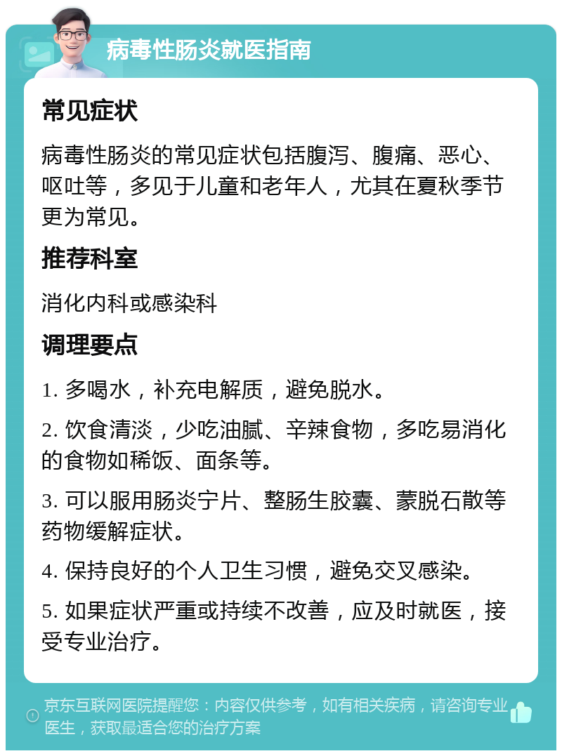 病毒性肠炎就医指南 常见症状 病毒性肠炎的常见症状包括腹泻、腹痛、恶心、呕吐等，多见于儿童和老年人，尤其在夏秋季节更为常见。 推荐科室 消化内科或感染科 调理要点 1. 多喝水，补充电解质，避免脱水。 2. 饮食清淡，少吃油腻、辛辣食物，多吃易消化的食物如稀饭、面条等。 3. 可以服用肠炎宁片、整肠生胶囊、蒙脱石散等药物缓解症状。 4. 保持良好的个人卫生习惯，避免交叉感染。 5. 如果症状严重或持续不改善，应及时就医，接受专业治疗。