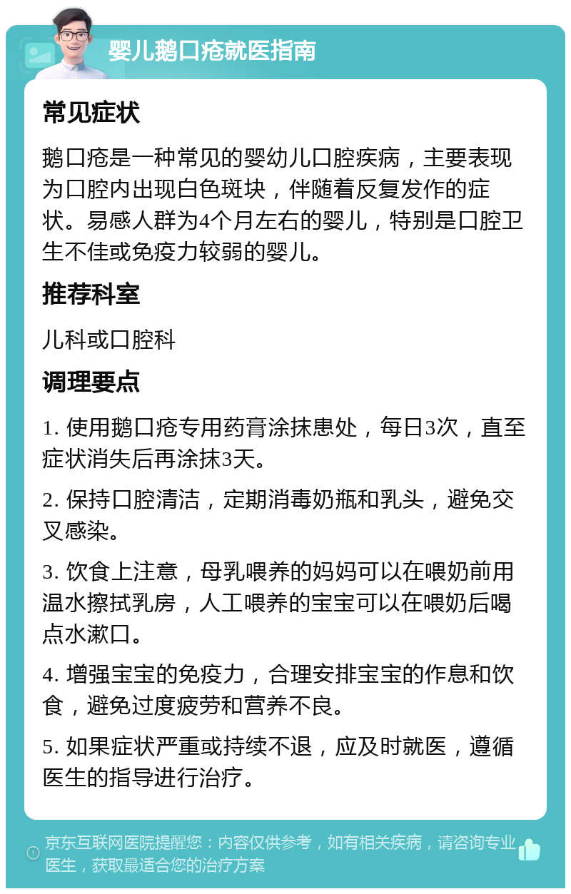 婴儿鹅口疮就医指南 常见症状 鹅口疮是一种常见的婴幼儿口腔疾病，主要表现为口腔内出现白色斑块，伴随着反复发作的症状。易感人群为4个月左右的婴儿，特别是口腔卫生不佳或免疫力较弱的婴儿。 推荐科室 儿科或口腔科 调理要点 1. 使用鹅口疮专用药膏涂抹患处，每日3次，直至症状消失后再涂抹3天。 2. 保持口腔清洁，定期消毒奶瓶和乳头，避免交叉感染。 3. 饮食上注意，母乳喂养的妈妈可以在喂奶前用温水擦拭乳房，人工喂养的宝宝可以在喂奶后喝点水漱口。 4. 增强宝宝的免疫力，合理安排宝宝的作息和饮食，避免过度疲劳和营养不良。 5. 如果症状严重或持续不退，应及时就医，遵循医生的指导进行治疗。