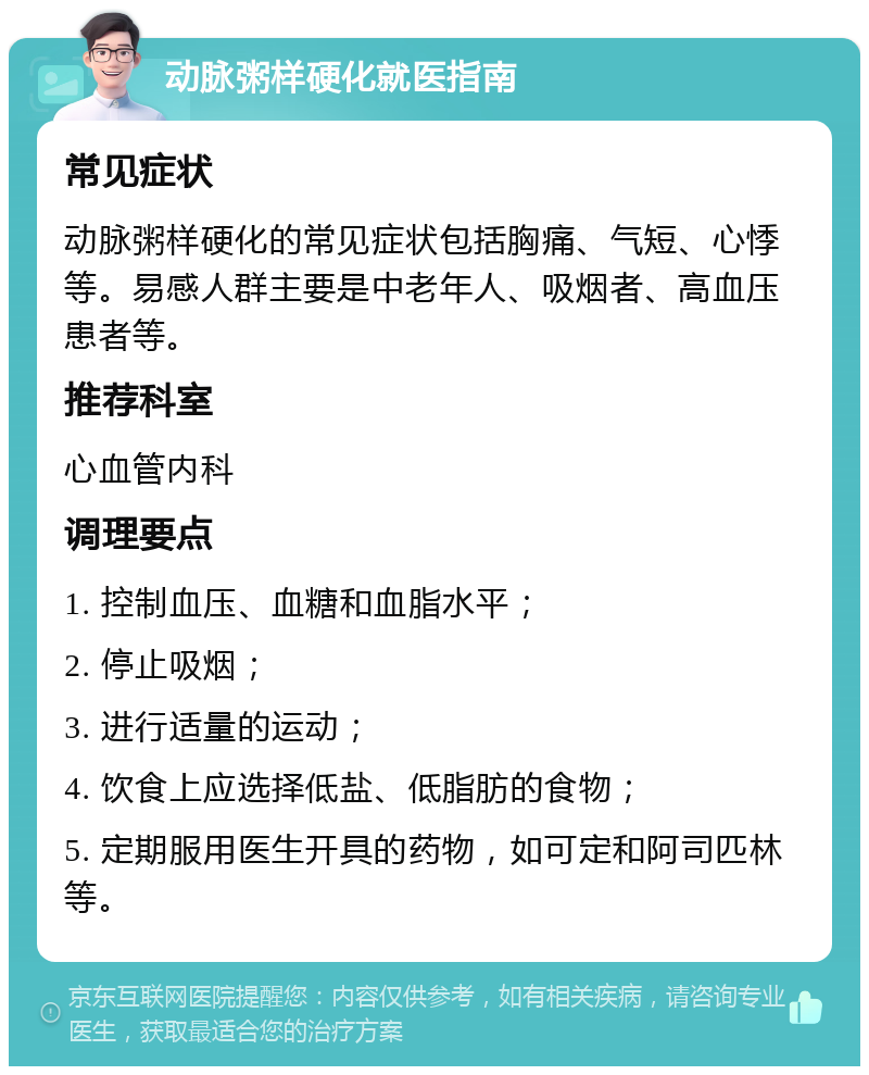 动脉粥样硬化就医指南 常见症状 动脉粥样硬化的常见症状包括胸痛、气短、心悸等。易感人群主要是中老年人、吸烟者、高血压患者等。 推荐科室 心血管内科 调理要点 1. 控制血压、血糖和血脂水平； 2. 停止吸烟； 3. 进行适量的运动； 4. 饮食上应选择低盐、低脂肪的食物； 5. 定期服用医生开具的药物，如可定和阿司匹林等。