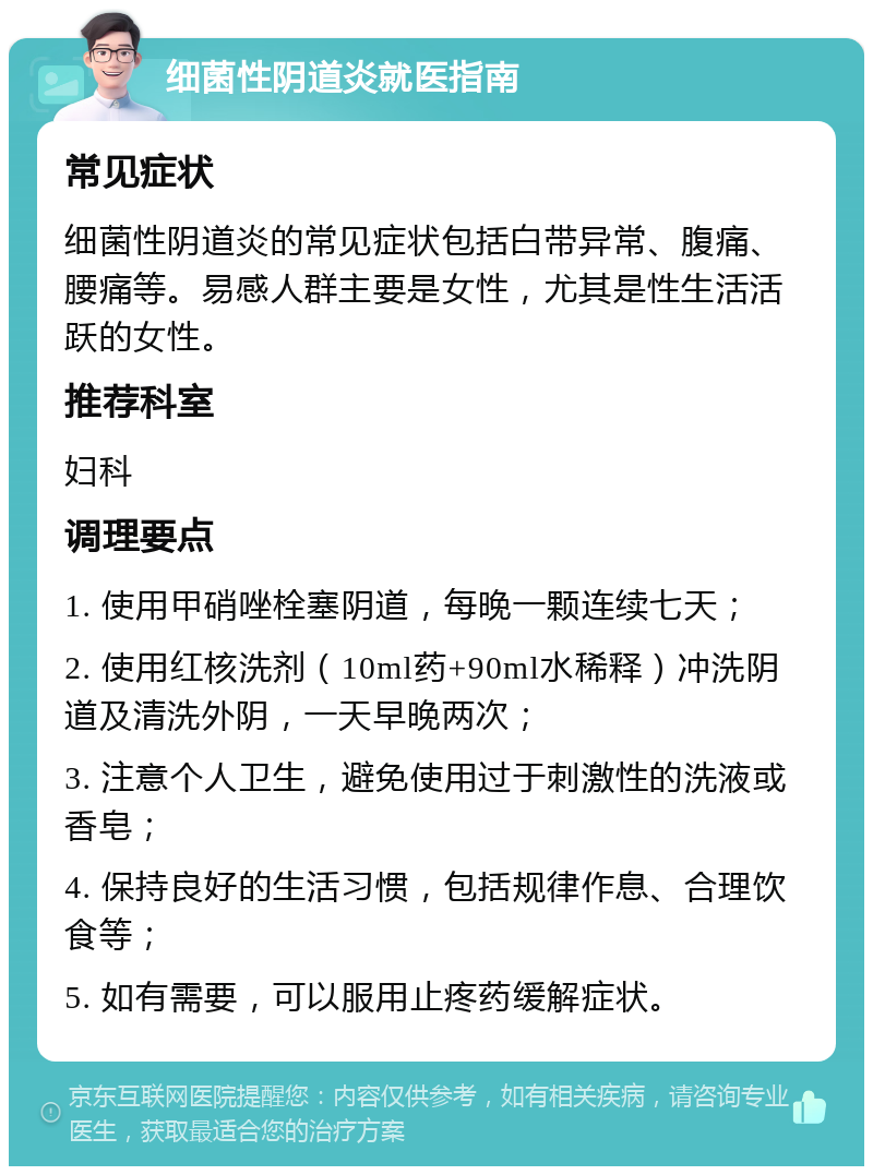 细菌性阴道炎就医指南 常见症状 细菌性阴道炎的常见症状包括白带异常、腹痛、腰痛等。易感人群主要是女性，尤其是性生活活跃的女性。 推荐科室 妇科 调理要点 1. 使用甲硝唑栓塞阴道，每晚一颗连续七天； 2. 使用红核洗剂（10ml药+90ml水稀释）冲洗阴道及清洗外阴，一天早晚两次； 3. 注意个人卫生，避免使用过于刺激性的洗液或香皂； 4. 保持良好的生活习惯，包括规律作息、合理饮食等； 5. 如有需要，可以服用止疼药缓解症状。