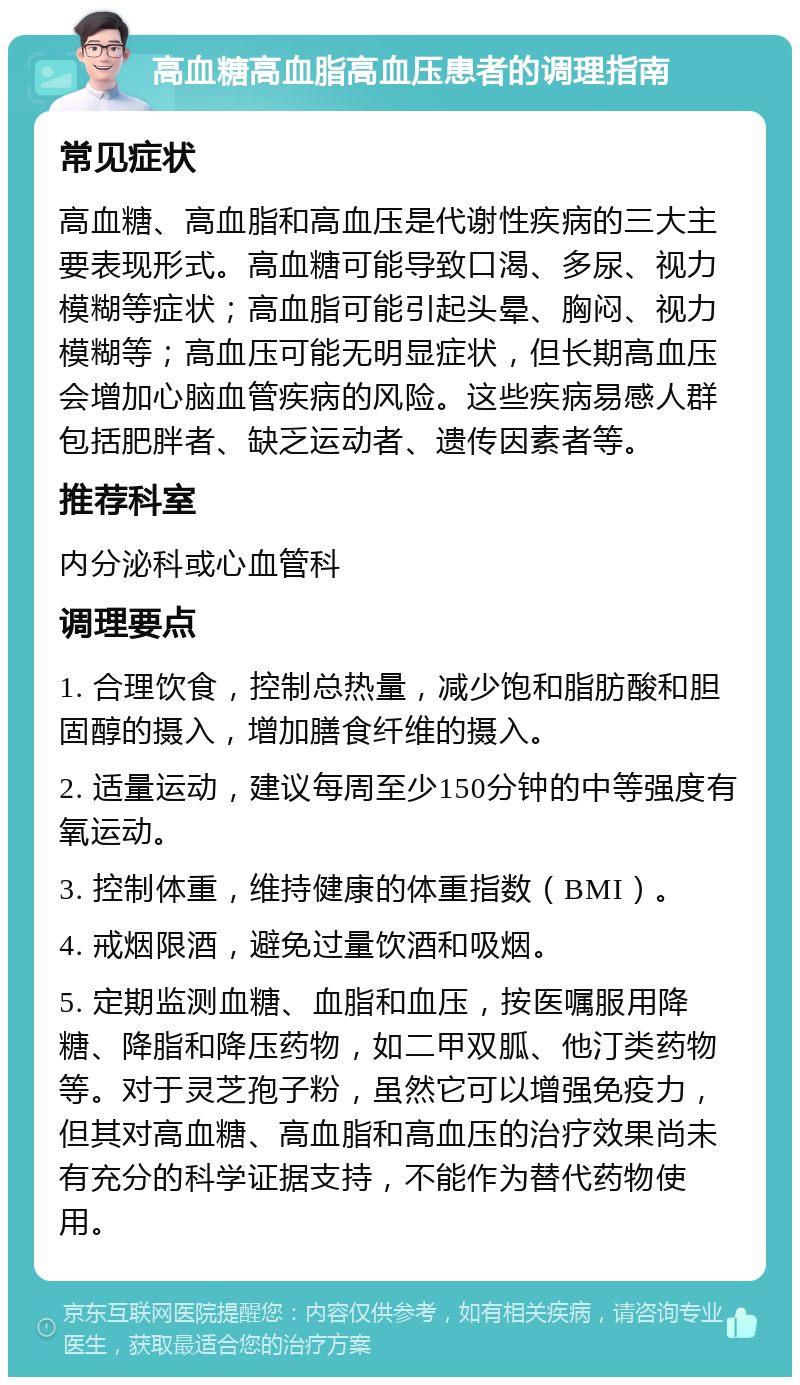 高血糖高血脂高血压患者的调理指南 常见症状 高血糖、高血脂和高血压是代谢性疾病的三大主要表现形式。高血糖可能导致口渴、多尿、视力模糊等症状；高血脂可能引起头晕、胸闷、视力模糊等；高血压可能无明显症状，但长期高血压会增加心脑血管疾病的风险。这些疾病易感人群包括肥胖者、缺乏运动者、遗传因素者等。 推荐科室 内分泌科或心血管科 调理要点 1. 合理饮食，控制总热量，减少饱和脂肪酸和胆固醇的摄入，增加膳食纤维的摄入。 2. 适量运动，建议每周至少150分钟的中等强度有氧运动。 3. 控制体重，维持健康的体重指数（BMI）。 4. 戒烟限酒，避免过量饮酒和吸烟。 5. 定期监测血糖、血脂和血压，按医嘱服用降糖、降脂和降压药物，如二甲双胍、他汀类药物等。对于灵芝孢子粉，虽然它可以增强免疫力，但其对高血糖、高血脂和高血压的治疗效果尚未有充分的科学证据支持，不能作为替代药物使用。