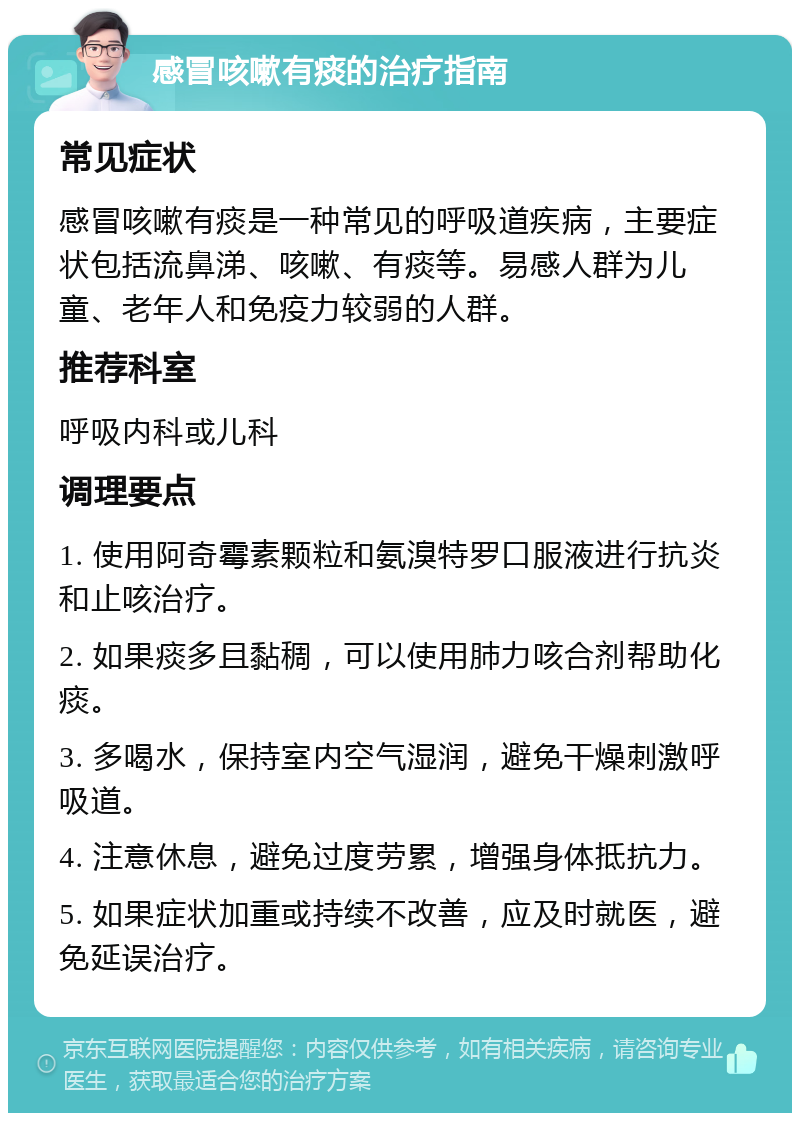 感冒咳嗽有痰的治疗指南 常见症状 感冒咳嗽有痰是一种常见的呼吸道疾病，主要症状包括流鼻涕、咳嗽、有痰等。易感人群为儿童、老年人和免疫力较弱的人群。 推荐科室 呼吸内科或儿科 调理要点 1. 使用阿奇霉素颗粒和氨溴特罗口服液进行抗炎和止咳治疗。 2. 如果痰多且黏稠，可以使用肺力咳合剂帮助化痰。 3. 多喝水，保持室内空气湿润，避免干燥刺激呼吸道。 4. 注意休息，避免过度劳累，增强身体抵抗力。 5. 如果症状加重或持续不改善，应及时就医，避免延误治疗。