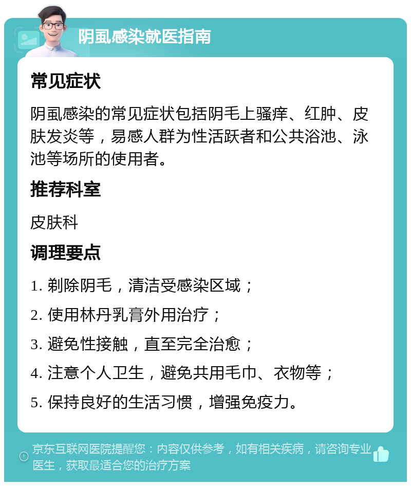 阴虱感染就医指南 常见症状 阴虱感染的常见症状包括阴毛上骚痒、红肿、皮肤发炎等，易感人群为性活跃者和公共浴池、泳池等场所的使用者。 推荐科室 皮肤科 调理要点 1. 剃除阴毛，清洁受感染区域； 2. 使用林丹乳膏外用治疗； 3. 避免性接触，直至完全治愈； 4. 注意个人卫生，避免共用毛巾、衣物等； 5. 保持良好的生活习惯，增强免疫力。