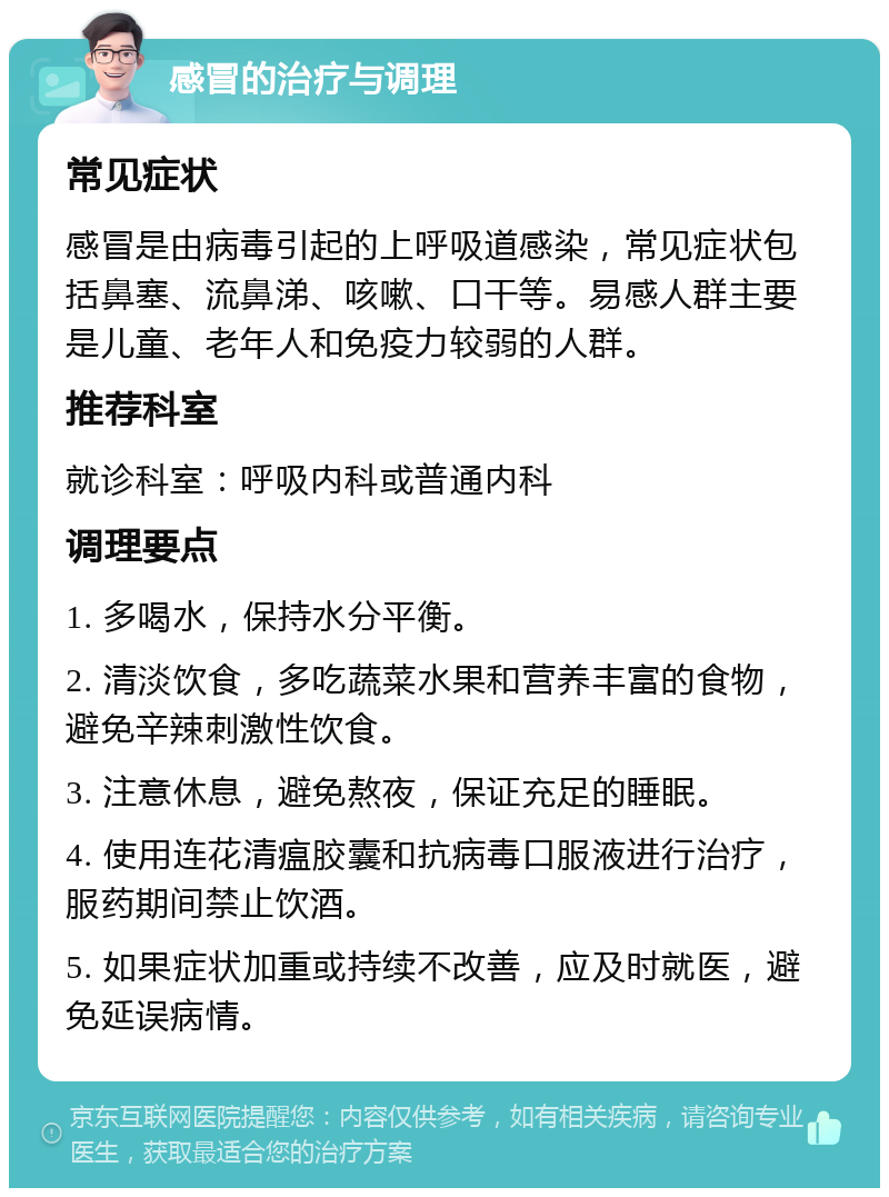 感冒的治疗与调理 常见症状 感冒是由病毒引起的上呼吸道感染，常见症状包括鼻塞、流鼻涕、咳嗽、口干等。易感人群主要是儿童、老年人和免疫力较弱的人群。 推荐科室 就诊科室：呼吸内科或普通内科 调理要点 1. 多喝水，保持水分平衡。 2. 清淡饮食，多吃蔬菜水果和营养丰富的食物，避免辛辣刺激性饮食。 3. 注意休息，避免熬夜，保证充足的睡眠。 4. 使用连花清瘟胶囊和抗病毒口服液进行治疗，服药期间禁止饮酒。 5. 如果症状加重或持续不改善，应及时就医，避免延误病情。