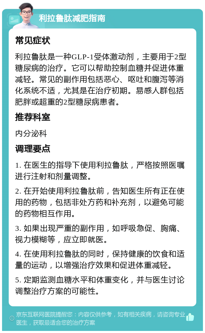 利拉鲁肽减肥指南 常见症状 利拉鲁肽是一种GLP-1受体激动剂，主要用于2型糖尿病的治疗。它可以帮助控制血糖并促进体重减轻。常见的副作用包括恶心、呕吐和腹泻等消化系统不适，尤其是在治疗初期。易感人群包括肥胖或超重的2型糖尿病患者。 推荐科室 内分泌科 调理要点 1. 在医生的指导下使用利拉鲁肽，严格按照医嘱进行注射和剂量调整。 2. 在开始使用利拉鲁肽前，告知医生所有正在使用的药物，包括非处方药和补充剂，以避免可能的药物相互作用。 3. 如果出现严重的副作用，如呼吸急促、胸痛、视力模糊等，应立即就医。 4. 在使用利拉鲁肽的同时，保持健康的饮食和适量的运动，以增强治疗效果和促进体重减轻。 5. 定期监测血糖水平和体重变化，并与医生讨论调整治疗方案的可能性。