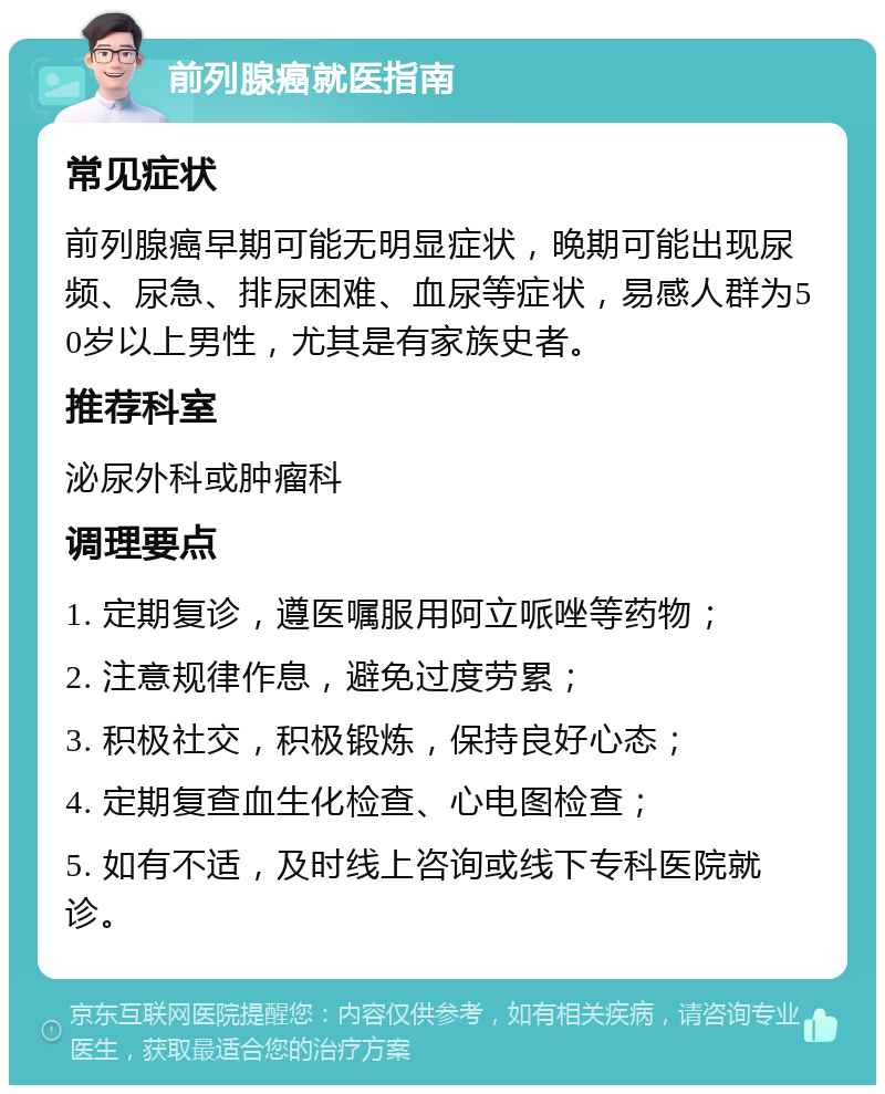 前列腺癌就医指南 常见症状 前列腺癌早期可能无明显症状，晚期可能出现尿频、尿急、排尿困难、血尿等症状，易感人群为50岁以上男性，尤其是有家族史者。 推荐科室 泌尿外科或肿瘤科 调理要点 1. 定期复诊，遵医嘱服用阿立哌唑等药物； 2. 注意规律作息，避免过度劳累； 3. 积极社交，积极锻炼，保持良好心态； 4. 定期复查血生化检查、心电图检查； 5. 如有不适，及时线上咨询或线下专科医院就诊。