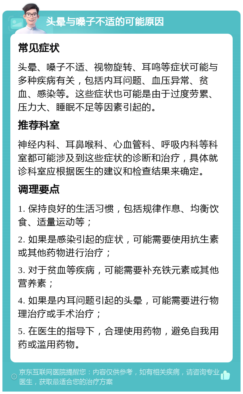 头晕与嗓子不适的可能原因 常见症状 头晕、嗓子不适、视物旋转、耳鸣等症状可能与多种疾病有关，包括内耳问题、血压异常、贫血、感染等。这些症状也可能是由于过度劳累、压力大、睡眠不足等因素引起的。 推荐科室 神经内科、耳鼻喉科、心血管科、呼吸内科等科室都可能涉及到这些症状的诊断和治疗，具体就诊科室应根据医生的建议和检查结果来确定。 调理要点 1. 保持良好的生活习惯，包括规律作息、均衡饮食、适量运动等； 2. 如果是感染引起的症状，可能需要使用抗生素或其他药物进行治疗； 3. 对于贫血等疾病，可能需要补充铁元素或其他营养素； 4. 如果是内耳问题引起的头晕，可能需要进行物理治疗或手术治疗； 5. 在医生的指导下，合理使用药物，避免自我用药或滥用药物。