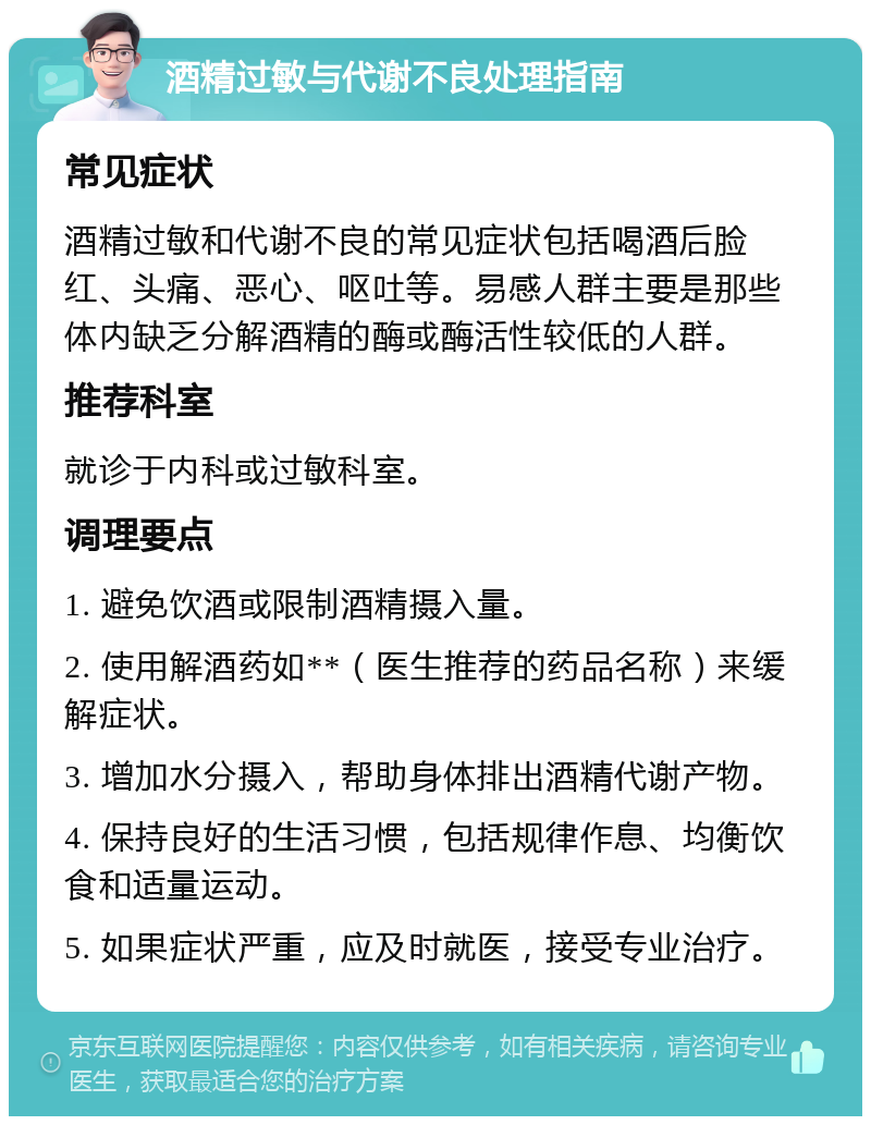 酒精过敏与代谢不良处理指南 常见症状 酒精过敏和代谢不良的常见症状包括喝酒后脸红、头痛、恶心、呕吐等。易感人群主要是那些体内缺乏分解酒精的酶或酶活性较低的人群。 推荐科室 就诊于内科或过敏科室。 调理要点 1. 避免饮酒或限制酒精摄入量。 2. 使用解酒药如**（医生推荐的药品名称）来缓解症状。 3. 增加水分摄入，帮助身体排出酒精代谢产物。 4. 保持良好的生活习惯，包括规律作息、均衡饮食和适量运动。 5. 如果症状严重，应及时就医，接受专业治疗。