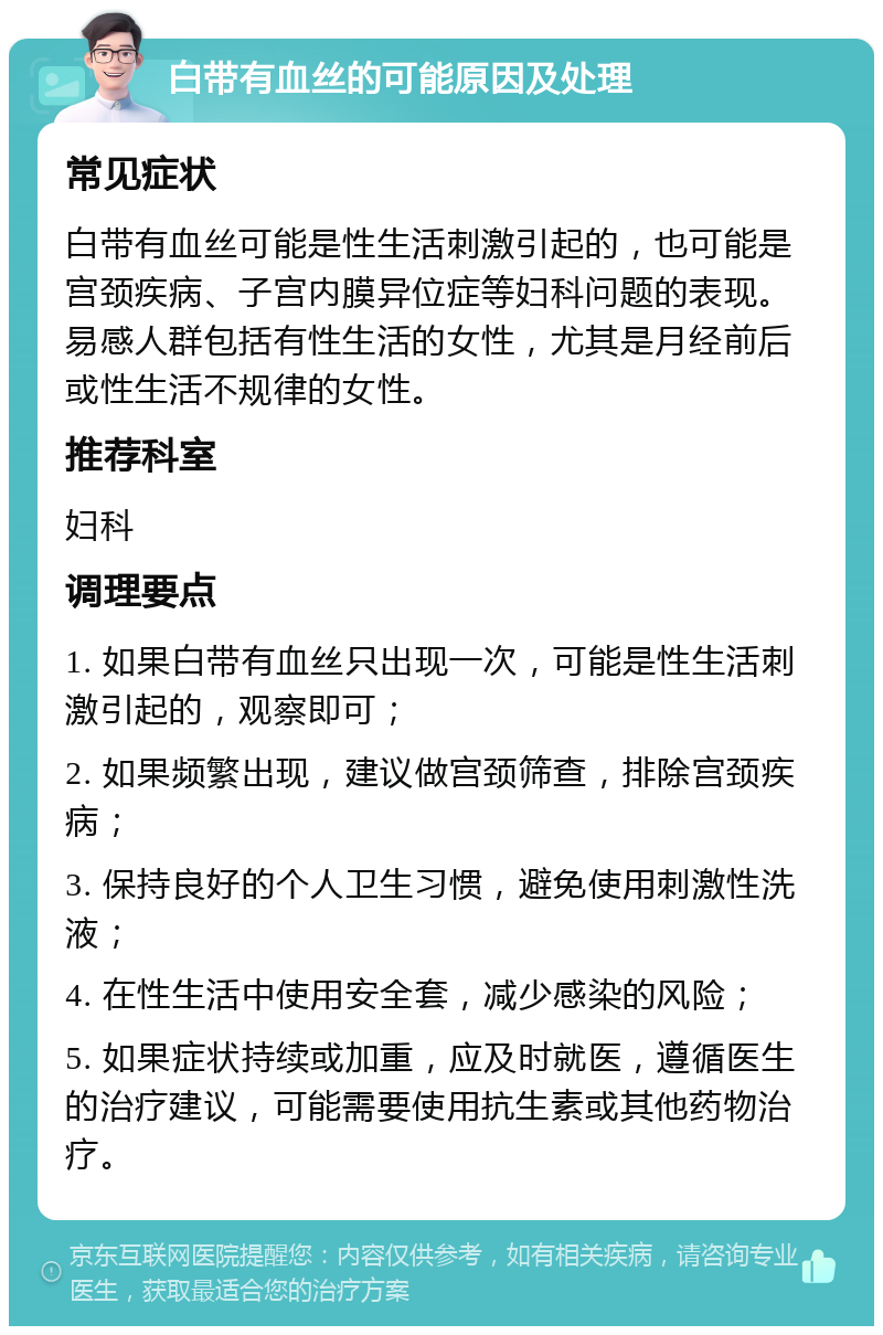 白带有血丝的可能原因及处理 常见症状 白带有血丝可能是性生活刺激引起的，也可能是宫颈疾病、子宫内膜异位症等妇科问题的表现。易感人群包括有性生活的女性，尤其是月经前后或性生活不规律的女性。 推荐科室 妇科 调理要点 1. 如果白带有血丝只出现一次，可能是性生活刺激引起的，观察即可； 2. 如果频繁出现，建议做宫颈筛查，排除宫颈疾病； 3. 保持良好的个人卫生习惯，避免使用刺激性洗液； 4. 在性生活中使用安全套，减少感染的风险； 5. 如果症状持续或加重，应及时就医，遵循医生的治疗建议，可能需要使用抗生素或其他药物治疗。