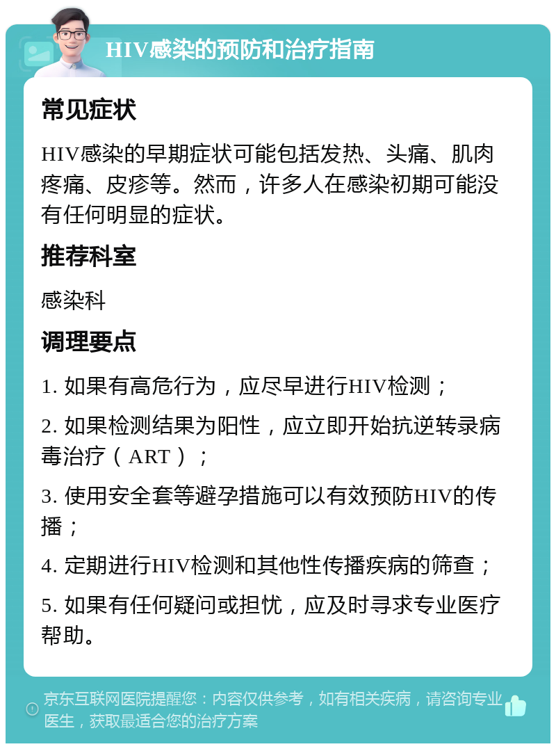 HIV感染的预防和治疗指南 常见症状 HIV感染的早期症状可能包括发热、头痛、肌肉疼痛、皮疹等。然而，许多人在感染初期可能没有任何明显的症状。 推荐科室 感染科 调理要点 1. 如果有高危行为，应尽早进行HIV检测； 2. 如果检测结果为阳性，应立即开始抗逆转录病毒治疗（ART）； 3. 使用安全套等避孕措施可以有效预防HIV的传播； 4. 定期进行HIV检测和其他性传播疾病的筛查； 5. 如果有任何疑问或担忧，应及时寻求专业医疗帮助。