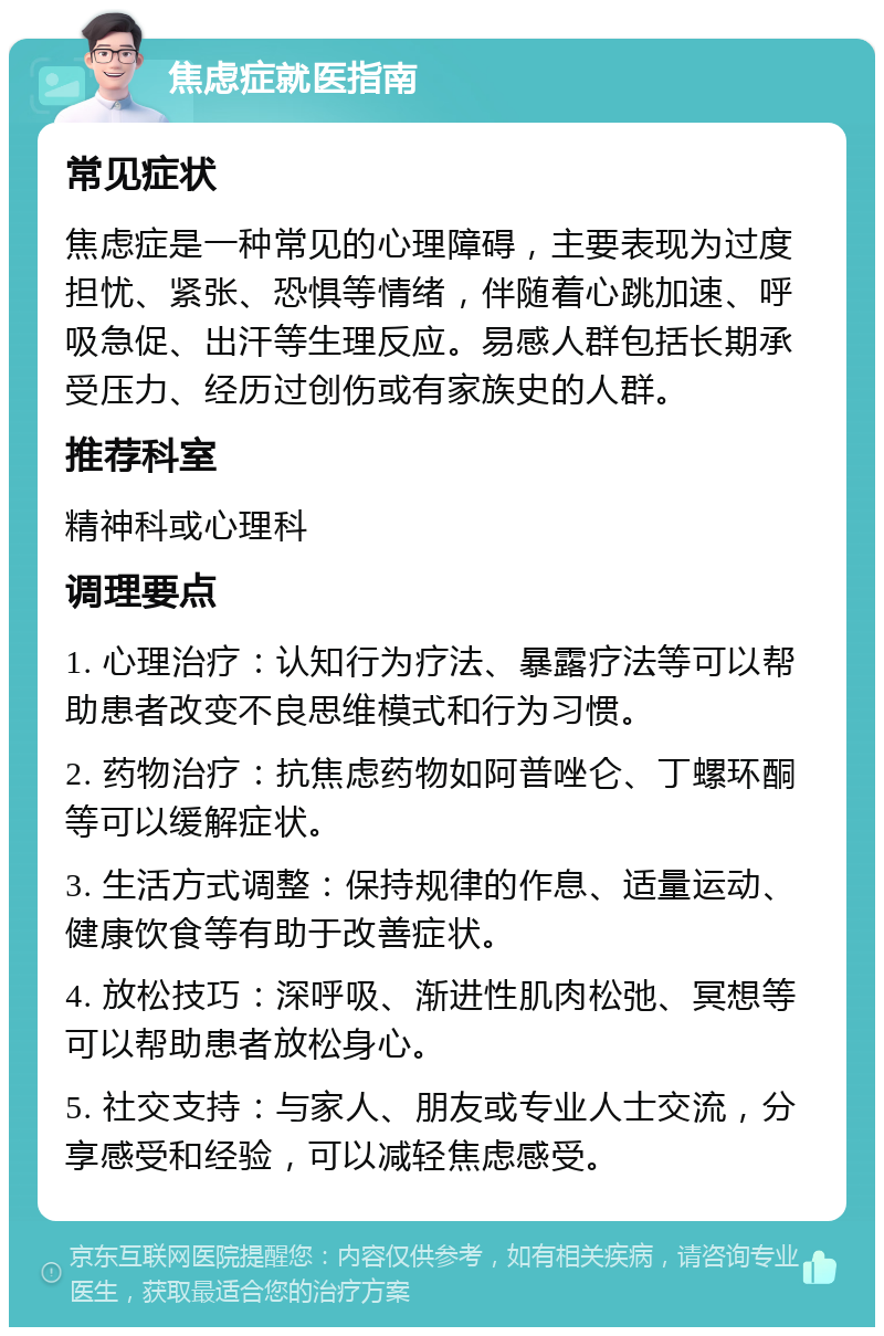 焦虑症就医指南 常见症状 焦虑症是一种常见的心理障碍，主要表现为过度担忧、紧张、恐惧等情绪，伴随着心跳加速、呼吸急促、出汗等生理反应。易感人群包括长期承受压力、经历过创伤或有家族史的人群。 推荐科室 精神科或心理科 调理要点 1. 心理治疗：认知行为疗法、暴露疗法等可以帮助患者改变不良思维模式和行为习惯。 2. 药物治疗：抗焦虑药物如阿普唑仑、丁螺环酮等可以缓解症状。 3. 生活方式调整：保持规律的作息、适量运动、健康饮食等有助于改善症状。 4. 放松技巧：深呼吸、渐进性肌肉松弛、冥想等可以帮助患者放松身心。 5. 社交支持：与家人、朋友或专业人士交流，分享感受和经验，可以减轻焦虑感受。