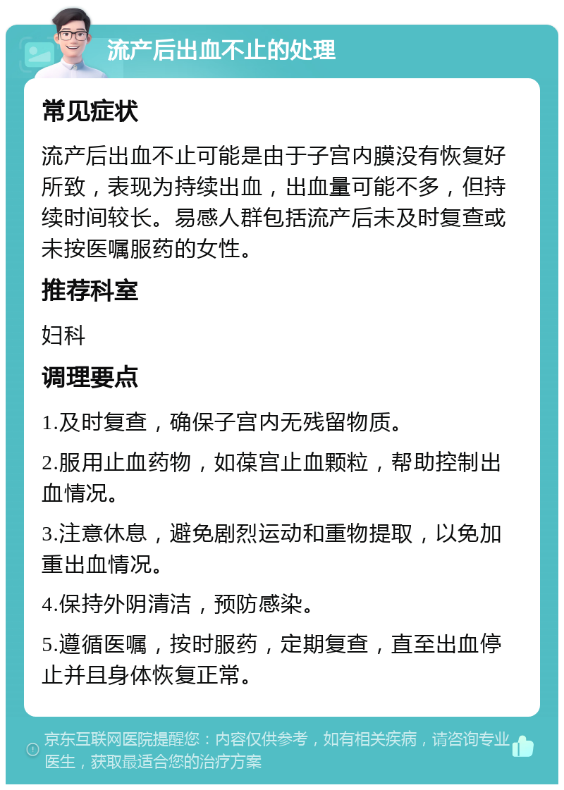 流产后出血不止的处理 常见症状 流产后出血不止可能是由于子宫内膜没有恢复好所致，表现为持续出血，出血量可能不多，但持续时间较长。易感人群包括流产后未及时复查或未按医嘱服药的女性。 推荐科室 妇科 调理要点 1.及时复查，确保子宫内无残留物质。 2.服用止血药物，如葆宫止血颗粒，帮助控制出血情况。 3.注意休息，避免剧烈运动和重物提取，以免加重出血情况。 4.保持外阴清洁，预防感染。 5.遵循医嘱，按时服药，定期复查，直至出血停止并且身体恢复正常。