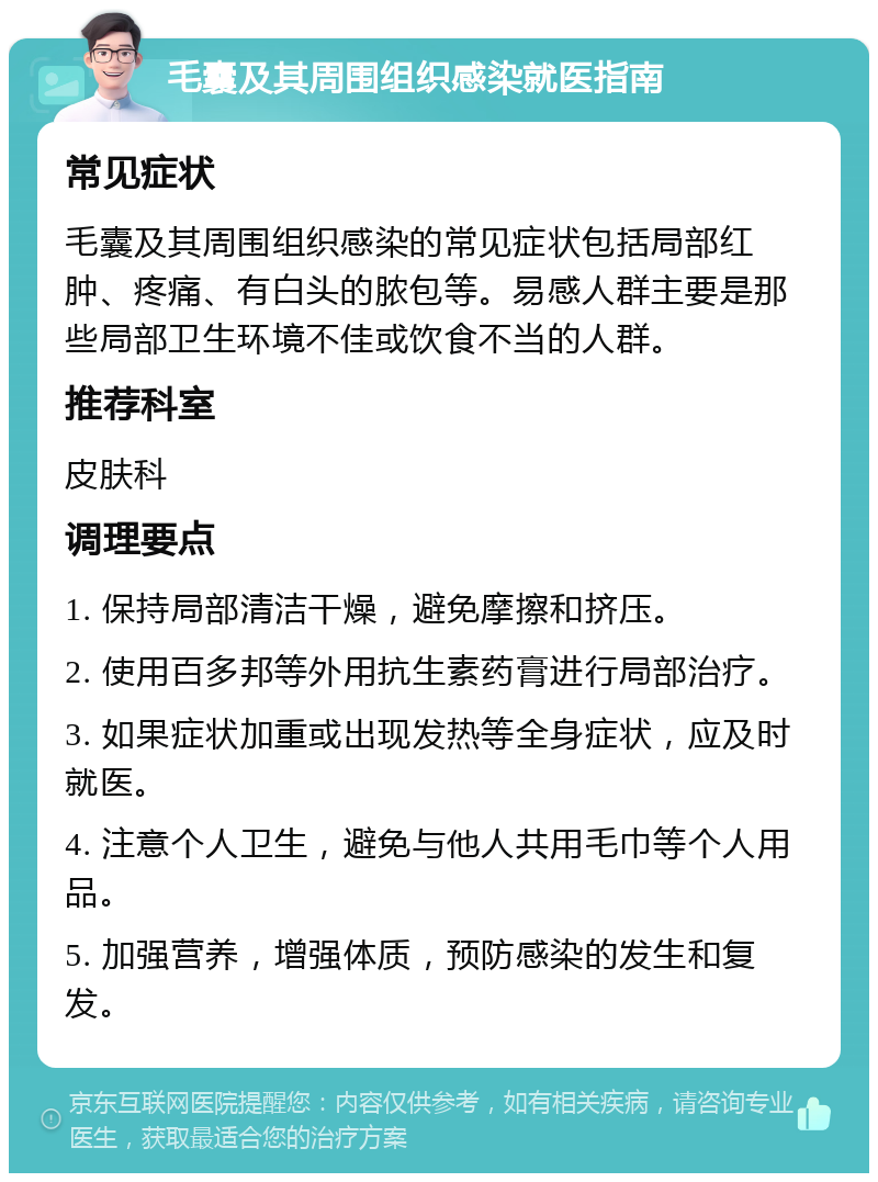 毛囊及其周围组织感染就医指南 常见症状 毛囊及其周围组织感染的常见症状包括局部红肿、疼痛、有白头的脓包等。易感人群主要是那些局部卫生环境不佳或饮食不当的人群。 推荐科室 皮肤科 调理要点 1. 保持局部清洁干燥，避免摩擦和挤压。 2. 使用百多邦等外用抗生素药膏进行局部治疗。 3. 如果症状加重或出现发热等全身症状，应及时就医。 4. 注意个人卫生，避免与他人共用毛巾等个人用品。 5. 加强营养，增强体质，预防感染的发生和复发。