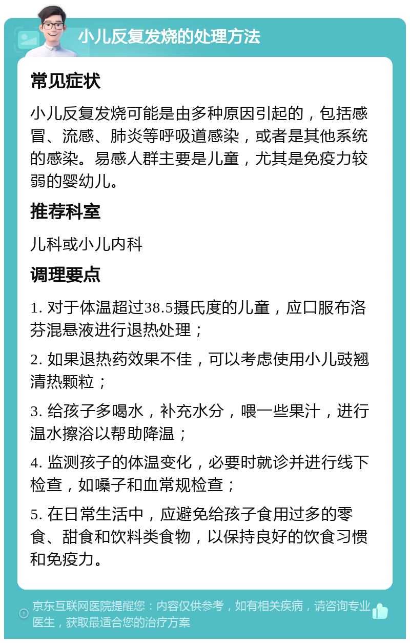 小儿反复发烧的处理方法 常见症状 小儿反复发烧可能是由多种原因引起的，包括感冒、流感、肺炎等呼吸道感染，或者是其他系统的感染。易感人群主要是儿童，尤其是免疫力较弱的婴幼儿。 推荐科室 儿科或小儿内科 调理要点 1. 对于体温超过38.5摄氏度的儿童，应口服布洛芬混悬液进行退热处理； 2. 如果退热药效果不佳，可以考虑使用小儿豉翘清热颗粒； 3. 给孩子多喝水，补充水分，喂一些果汁，进行温水擦浴以帮助降温； 4. 监测孩子的体温变化，必要时就诊并进行线下检查，如嗓子和血常规检查； 5. 在日常生活中，应避免给孩子食用过多的零食、甜食和饮料类食物，以保持良好的饮食习惯和免疫力。