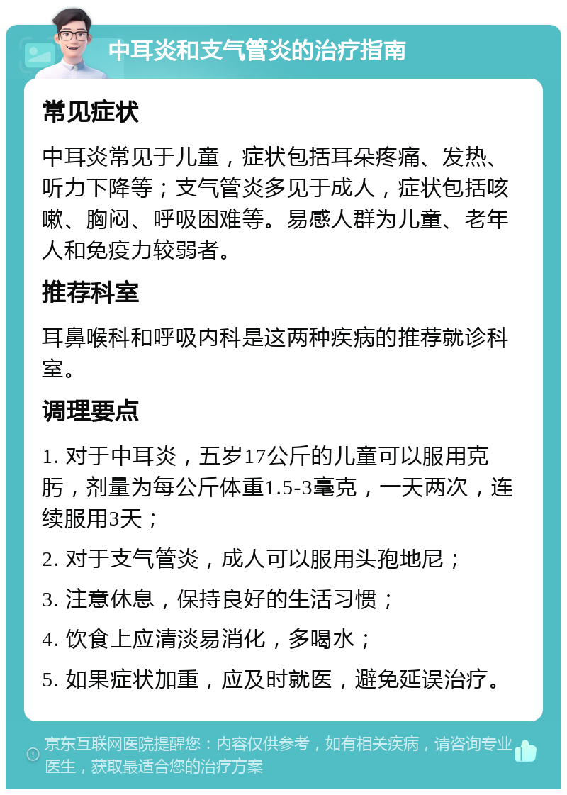 中耳炎和支气管炎的治疗指南 常见症状 中耳炎常见于儿童，症状包括耳朵疼痛、发热、听力下降等；支气管炎多见于成人，症状包括咳嗽、胸闷、呼吸困难等。易感人群为儿童、老年人和免疫力较弱者。 推荐科室 耳鼻喉科和呼吸内科是这两种疾病的推荐就诊科室。 调理要点 1. 对于中耳炎，五岁17公斤的儿童可以服用克肟，剂量为每公斤体重1.5-3毫克，一天两次，连续服用3天； 2. 对于支气管炎，成人可以服用头孢地尼； 3. 注意休息，保持良好的生活习惯； 4. 饮食上应清淡易消化，多喝水； 5. 如果症状加重，应及时就医，避免延误治疗。