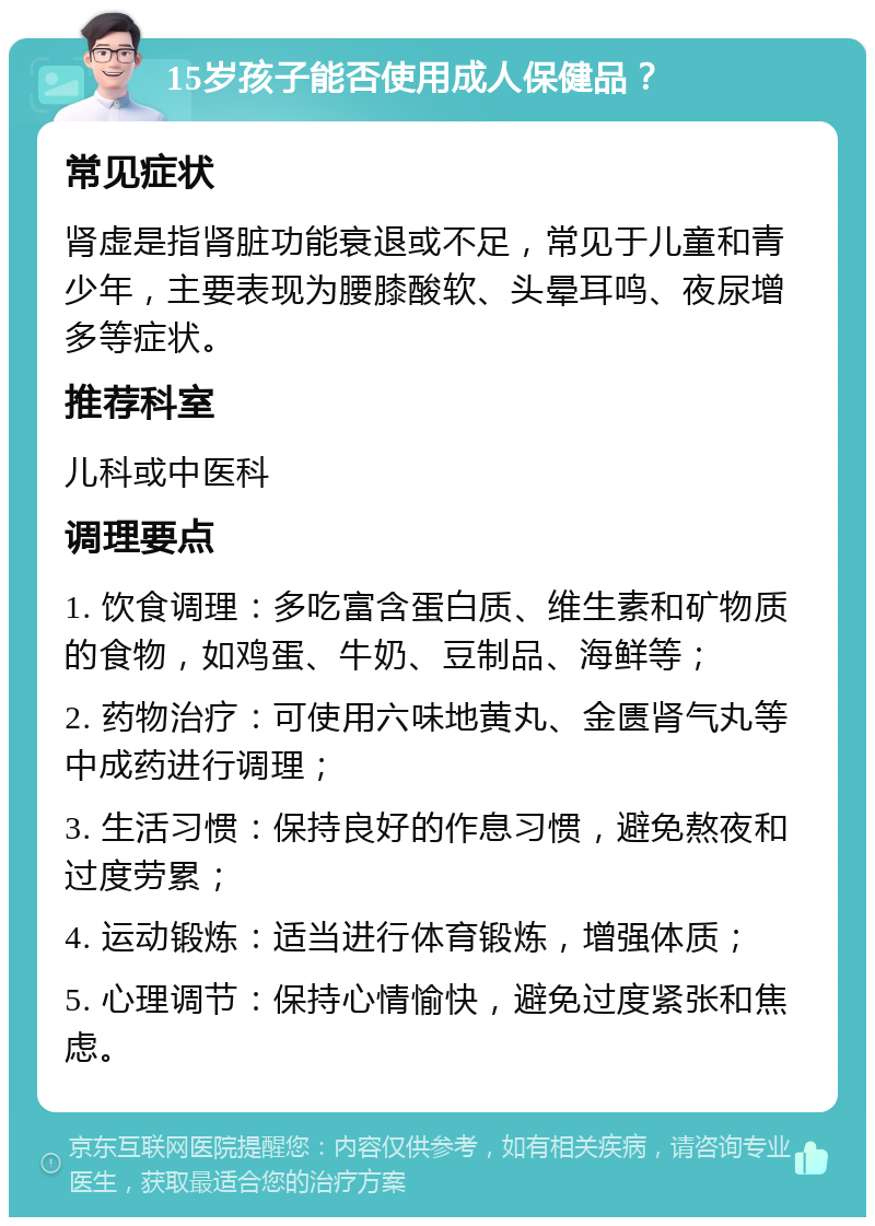 15岁孩子能否使用成人保健品？ 常见症状 肾虚是指肾脏功能衰退或不足，常见于儿童和青少年，主要表现为腰膝酸软、头晕耳鸣、夜尿增多等症状。 推荐科室 儿科或中医科 调理要点 1. 饮食调理：多吃富含蛋白质、维生素和矿物质的食物，如鸡蛋、牛奶、豆制品、海鲜等； 2. 药物治疗：可使用六味地黄丸、金匮肾气丸等中成药进行调理； 3. 生活习惯：保持良好的作息习惯，避免熬夜和过度劳累； 4. 运动锻炼：适当进行体育锻炼，增强体质； 5. 心理调节：保持心情愉快，避免过度紧张和焦虑。