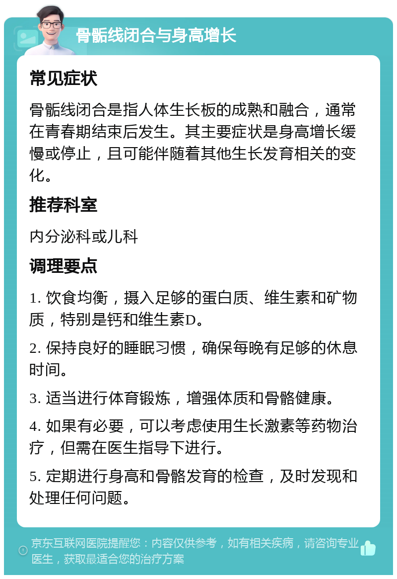 骨骺线闭合与身高增长 常见症状 骨骺线闭合是指人体生长板的成熟和融合，通常在青春期结束后发生。其主要症状是身高增长缓慢或停止，且可能伴随着其他生长发育相关的变化。 推荐科室 内分泌科或儿科 调理要点 1. 饮食均衡，摄入足够的蛋白质、维生素和矿物质，特别是钙和维生素D。 2. 保持良好的睡眠习惯，确保每晚有足够的休息时间。 3. 适当进行体育锻炼，增强体质和骨骼健康。 4. 如果有必要，可以考虑使用生长激素等药物治疗，但需在医生指导下进行。 5. 定期进行身高和骨骼发育的检查，及时发现和处理任何问题。