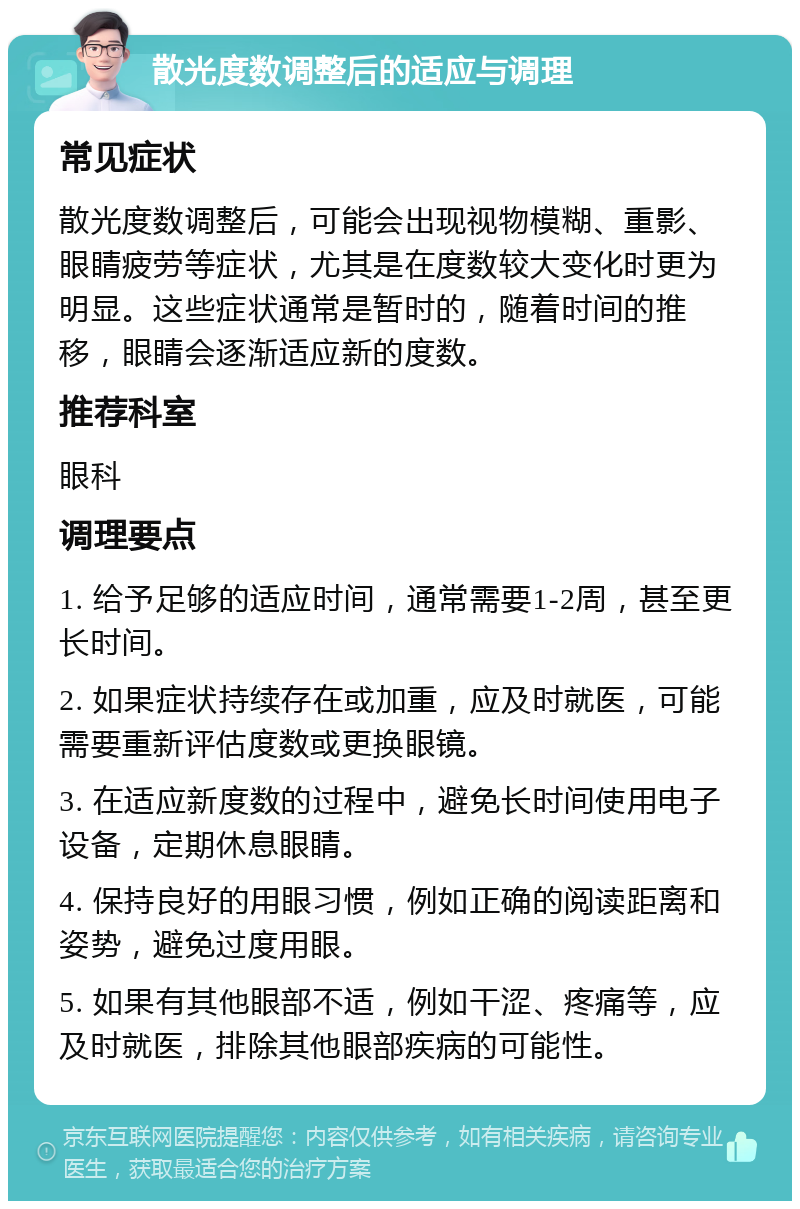 散光度数调整后的适应与调理 常见症状 散光度数调整后，可能会出现视物模糊、重影、眼睛疲劳等症状，尤其是在度数较大变化时更为明显。这些症状通常是暂时的，随着时间的推移，眼睛会逐渐适应新的度数。 推荐科室 眼科 调理要点 1. 给予足够的适应时间，通常需要1-2周，甚至更长时间。 2. 如果症状持续存在或加重，应及时就医，可能需要重新评估度数或更换眼镜。 3. 在适应新度数的过程中，避免长时间使用电子设备，定期休息眼睛。 4. 保持良好的用眼习惯，例如正确的阅读距离和姿势，避免过度用眼。 5. 如果有其他眼部不适，例如干涩、疼痛等，应及时就医，排除其他眼部疾病的可能性。