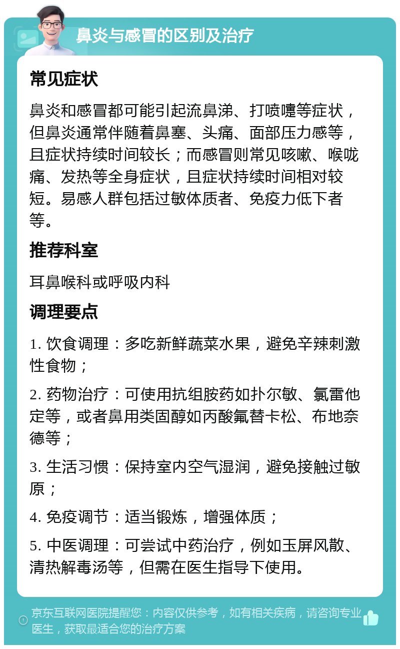 鼻炎与感冒的区别及治疗 常见症状 鼻炎和感冒都可能引起流鼻涕、打喷嚏等症状，但鼻炎通常伴随着鼻塞、头痛、面部压力感等，且症状持续时间较长；而感冒则常见咳嗽、喉咙痛、发热等全身症状，且症状持续时间相对较短。易感人群包括过敏体质者、免疫力低下者等。 推荐科室 耳鼻喉科或呼吸内科 调理要点 1. 饮食调理：多吃新鲜蔬菜水果，避免辛辣刺激性食物； 2. 药物治疗：可使用抗组胺药如扑尔敏、氯雷他定等，或者鼻用类固醇如丙酸氟替卡松、布地奈德等； 3. 生活习惯：保持室内空气湿润，避免接触过敏原； 4. 免疫调节：适当锻炼，增强体质； 5. 中医调理：可尝试中药治疗，例如玉屏风散、清热解毒汤等，但需在医生指导下使用。