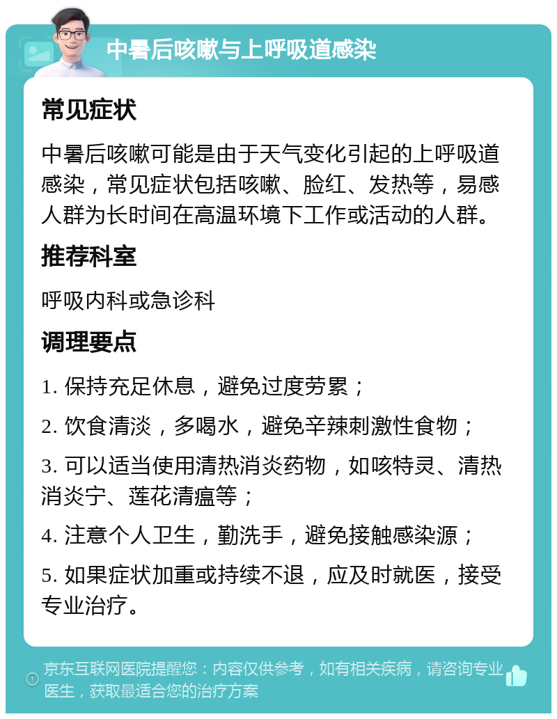 中暑后咳嗽与上呼吸道感染 常见症状 中暑后咳嗽可能是由于天气变化引起的上呼吸道感染，常见症状包括咳嗽、脸红、发热等，易感人群为长时间在高温环境下工作或活动的人群。 推荐科室 呼吸内科或急诊科 调理要点 1. 保持充足休息，避免过度劳累； 2. 饮食清淡，多喝水，避免辛辣刺激性食物； 3. 可以适当使用清热消炎药物，如咳特灵、清热消炎宁、莲花清瘟等； 4. 注意个人卫生，勤洗手，避免接触感染源； 5. 如果症状加重或持续不退，应及时就医，接受专业治疗。