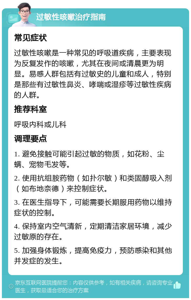 过敏性咳嗽治疗指南 常见症状 过敏性咳嗽是一种常见的呼吸道疾病，主要表现为反复发作的咳嗽，尤其在夜间或清晨更为明显。易感人群包括有过敏史的儿童和成人，特别是那些有过敏性鼻炎、哮喘或湿疹等过敏性疾病的人群。 推荐科室 呼吸内科或儿科 调理要点 1. 避免接触可能引起过敏的物质，如花粉、尘螨、宠物毛发等。 2. 使用抗组胺药物（如扑尔敏）和类固醇吸入剂（如布地奈德）来控制症状。 3. 在医生指导下，可能需要长期服用药物以维持症状的控制。 4. 保持室内空气清新，定期清洁家居环境，减少过敏原的存在。 5. 加强身体锻炼，提高免疫力，预防感染和其他并发症的发生。