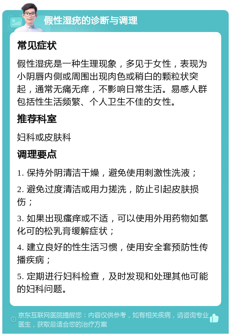 假性湿疣的诊断与调理 常见症状 假性湿疣是一种生理现象，多见于女性，表现为小阴唇内侧或周围出现肉色或稍白的颗粒状突起，通常无痛无痒，不影响日常生活。易感人群包括性生活频繁、个人卫生不佳的女性。 推荐科室 妇科或皮肤科 调理要点 1. 保持外阴清洁干燥，避免使用刺激性洗液； 2. 避免过度清洁或用力搓洗，防止引起皮肤损伤； 3. 如果出现瘙痒或不适，可以使用外用药物如氢化可的松乳膏缓解症状； 4. 建立良好的性生活习惯，使用安全套预防性传播疾病； 5. 定期进行妇科检查，及时发现和处理其他可能的妇科问题。