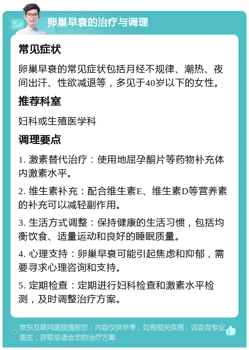 卵巢早衰的治疗与调理 常见症状 卵巢早衰的常见症状包括月经不规律、潮热、夜间出汗、性欲减退等，多见于40岁以下的女性。 推荐科室 妇科或生殖医学科 调理要点 1. 激素替代治疗：使用地屈孕酮片等药物补充体内激素水平。 2. 维生素补充：配合维生素E、维生素D等营养素的补充可以减轻副作用。 3. 生活方式调整：保持健康的生活习惯，包括均衡饮食、适量运动和良好的睡眠质量。 4. 心理支持：卵巢早衰可能引起焦虑和抑郁，需要寻求心理咨询和支持。 5. 定期检查：定期进行妇科检查和激素水平检测，及时调整治疗方案。