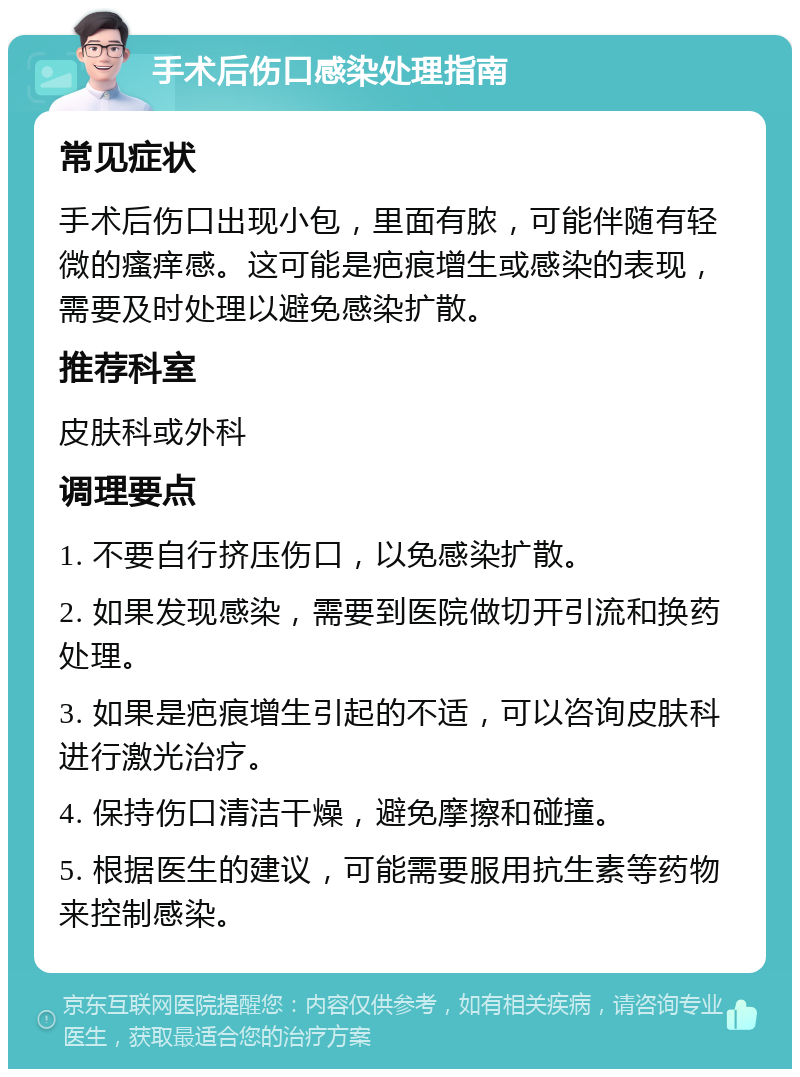 手术后伤口感染处理指南 常见症状 手术后伤口出现小包，里面有脓，可能伴随有轻微的瘙痒感。这可能是疤痕增生或感染的表现，需要及时处理以避免感染扩散。 推荐科室 皮肤科或外科 调理要点 1. 不要自行挤压伤口，以免感染扩散。 2. 如果发现感染，需要到医院做切开引流和换药处理。 3. 如果是疤痕增生引起的不适，可以咨询皮肤科进行激光治疗。 4. 保持伤口清洁干燥，避免摩擦和碰撞。 5. 根据医生的建议，可能需要服用抗生素等药物来控制感染。