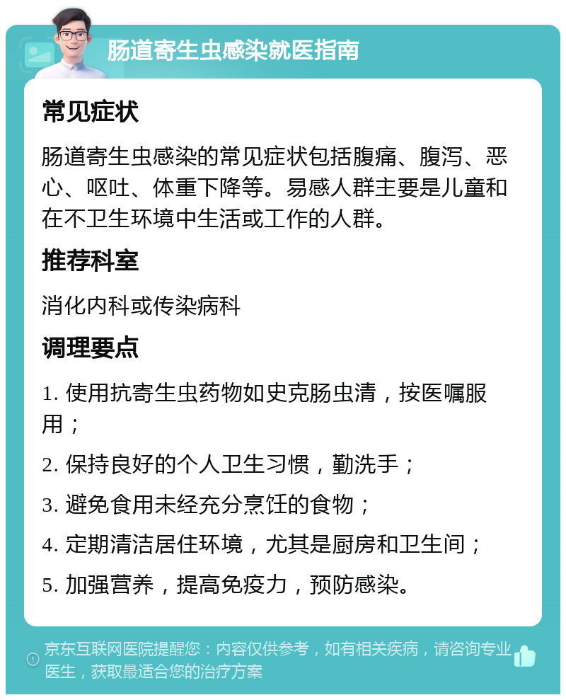 肠道寄生虫感染就医指南 常见症状 肠道寄生虫感染的常见症状包括腹痛、腹泻、恶心、呕吐、体重下降等。易感人群主要是儿童和在不卫生环境中生活或工作的人群。 推荐科室 消化内科或传染病科 调理要点 1. 使用抗寄生虫药物如史克肠虫清，按医嘱服用； 2. 保持良好的个人卫生习惯，勤洗手； 3. 避免食用未经充分烹饪的食物； 4. 定期清洁居住环境，尤其是厨房和卫生间； 5. 加强营养，提高免疫力，预防感染。