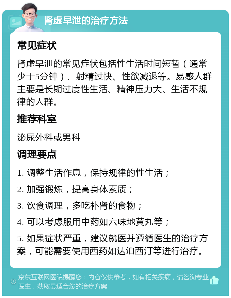 肾虚早泄的治疗方法 常见症状 肾虚早泄的常见症状包括性生活时间短暂（通常少于5分钟）、射精过快、性欲减退等。易感人群主要是长期过度性生活、精神压力大、生活不规律的人群。 推荐科室 泌尿外科或男科 调理要点 1. 调整生活作息，保持规律的性生活； 2. 加强锻炼，提高身体素质； 3. 饮食调理，多吃补肾的食物； 4. 可以考虑服用中药如六味地黄丸等； 5. 如果症状严重，建议就医并遵循医生的治疗方案，可能需要使用西药如达泊西汀等进行治疗。