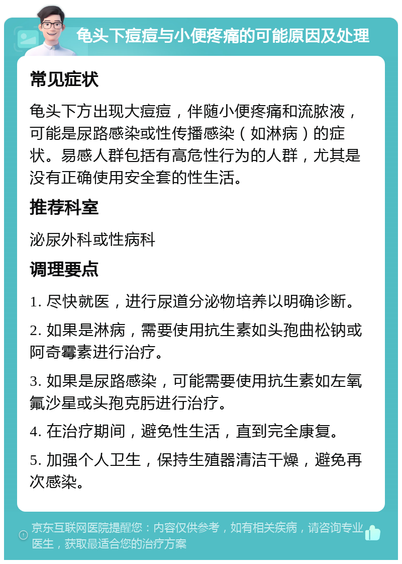 龟头下痘痘与小便疼痛的可能原因及处理 常见症状 龟头下方出现大痘痘，伴随小便疼痛和流脓液，可能是尿路感染或性传播感染（如淋病）的症状。易感人群包括有高危性行为的人群，尤其是没有正确使用安全套的性生活。 推荐科室 泌尿外科或性病科 调理要点 1. 尽快就医，进行尿道分泌物培养以明确诊断。 2. 如果是淋病，需要使用抗生素如头孢曲松钠或阿奇霉素进行治疗。 3. 如果是尿路感染，可能需要使用抗生素如左氧氟沙星或头孢克肟进行治疗。 4. 在治疗期间，避免性生活，直到完全康复。 5. 加强个人卫生，保持生殖器清洁干燥，避免再次感染。