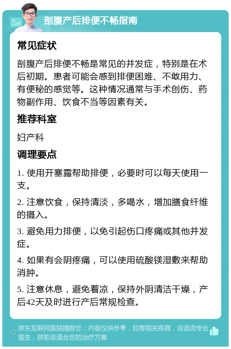 剖腹产后排便不畅指南 常见症状 剖腹产后排便不畅是常见的并发症，特别是在术后初期。患者可能会感到排便困难、不敢用力、有便秘的感觉等。这种情况通常与手术创伤、药物副作用、饮食不当等因素有关。 推荐科室 妇产科 调理要点 1. 使用开塞露帮助排便，必要时可以每天使用一支。 2. 注意饮食，保持清淡，多喝水，增加膳食纤维的摄入。 3. 避免用力排便，以免引起伤口疼痛或其他并发症。 4. 如果有会阴疼痛，可以使用硫酸镁湿敷来帮助消肿。 5. 注意休息，避免着凉，保持外阴清洁干燥，产后42天及时进行产后常规检查。