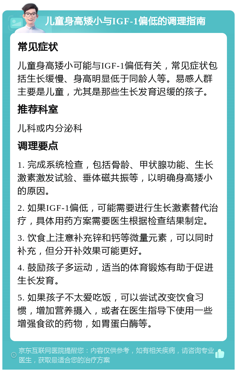 儿童身高矮小与IGF-1偏低的调理指南 常见症状 儿童身高矮小可能与IGF-1偏低有关，常见症状包括生长缓慢、身高明显低于同龄人等。易感人群主要是儿童，尤其是那些生长发育迟缓的孩子。 推荐科室 儿科或内分泌科 调理要点 1. 完成系统检查，包括骨龄、甲状腺功能、生长激素激发试验、垂体磁共振等，以明确身高矮小的原因。 2. 如果IGF-1偏低，可能需要进行生长激素替代治疗，具体用药方案需要医生根据检查结果制定。 3. 饮食上注意补充锌和钙等微量元素，可以同时补充，但分开补效果可能更好。 4. 鼓励孩子多运动，适当的体育锻炼有助于促进生长发育。 5. 如果孩子不太爱吃饭，可以尝试改变饮食习惯，增加营养摄入，或者在医生指导下使用一些增强食欲的药物，如胃蛋白酶等。