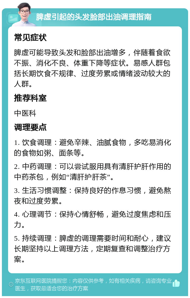 脾虚引起的头发脸部出油调理指南 常见症状 脾虚可能导致头发和脸部出油增多，伴随着食欲不振、消化不良、体重下降等症状。易感人群包括长期饮食不规律、过度劳累或情绪波动较大的人群。 推荐科室 中医科 调理要点 1. 饮食调理：避免辛辣、油腻食物，多吃易消化的食物如粥、面条等。 2. 中药调理：可以尝试服用具有清肝护肝作用的中药茶包，例如“清肝护肝茶”。 3. 生活习惯调整：保持良好的作息习惯，避免熬夜和过度劳累。 4. 心理调节：保持心情舒畅，避免过度焦虑和压力。 5. 持续调理：脾虚的调理需要时间和耐心，建议长期坚持以上调理方法，定期复查和调整治疗方案。