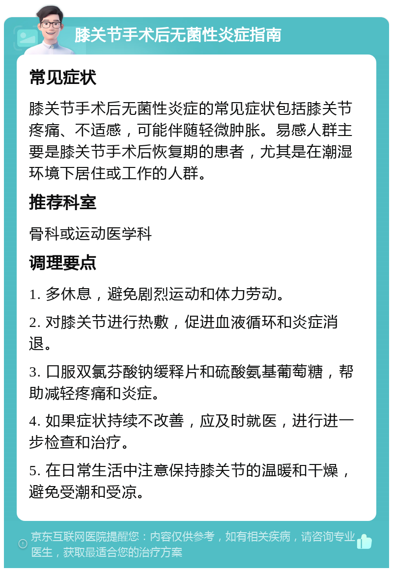 膝关节手术后无菌性炎症指南 常见症状 膝关节手术后无菌性炎症的常见症状包括膝关节疼痛、不适感，可能伴随轻微肿胀。易感人群主要是膝关节手术后恢复期的患者，尤其是在潮湿环境下居住或工作的人群。 推荐科室 骨科或运动医学科 调理要点 1. 多休息，避免剧烈运动和体力劳动。 2. 对膝关节进行热敷，促进血液循环和炎症消退。 3. 口服双氯芬酸钠缓释片和硫酸氨基葡萄糖，帮助减轻疼痛和炎症。 4. 如果症状持续不改善，应及时就医，进行进一步检查和治疗。 5. 在日常生活中注意保持膝关节的温暖和干燥，避免受潮和受凉。