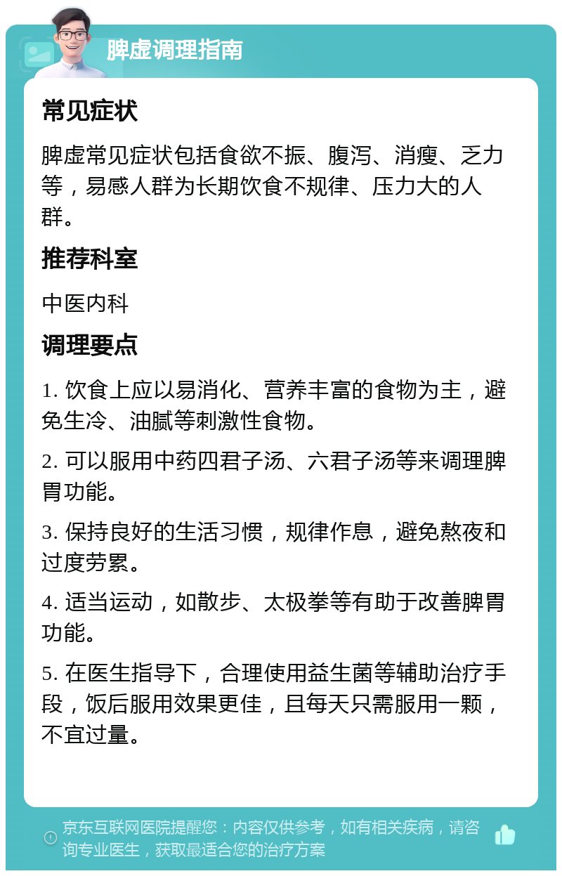 脾虚调理指南 常见症状 脾虚常见症状包括食欲不振、腹泻、消瘦、乏力等，易感人群为长期饮食不规律、压力大的人群。 推荐科室 中医内科 调理要点 1. 饮食上应以易消化、营养丰富的食物为主，避免生冷、油腻等刺激性食物。 2. 可以服用中药四君子汤、六君子汤等来调理脾胃功能。 3. 保持良好的生活习惯，规律作息，避免熬夜和过度劳累。 4. 适当运动，如散步、太极拳等有助于改善脾胃功能。 5. 在医生指导下，合理使用益生菌等辅助治疗手段，饭后服用效果更佳，且每天只需服用一颗，不宜过量。