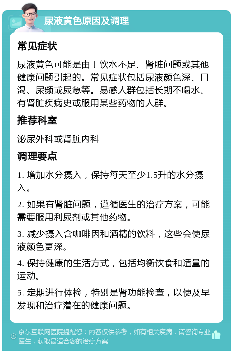 尿液黄色原因及调理 常见症状 尿液黄色可能是由于饮水不足、肾脏问题或其他健康问题引起的。常见症状包括尿液颜色深、口渴、尿频或尿急等。易感人群包括长期不喝水、有肾脏疾病史或服用某些药物的人群。 推荐科室 泌尿外科或肾脏内科 调理要点 1. 增加水分摄入，保持每天至少1.5升的水分摄入。 2. 如果有肾脏问题，遵循医生的治疗方案，可能需要服用利尿剂或其他药物。 3. 减少摄入含咖啡因和酒精的饮料，这些会使尿液颜色更深。 4. 保持健康的生活方式，包括均衡饮食和适量的运动。 5. 定期进行体检，特别是肾功能检查，以便及早发现和治疗潜在的健康问题。