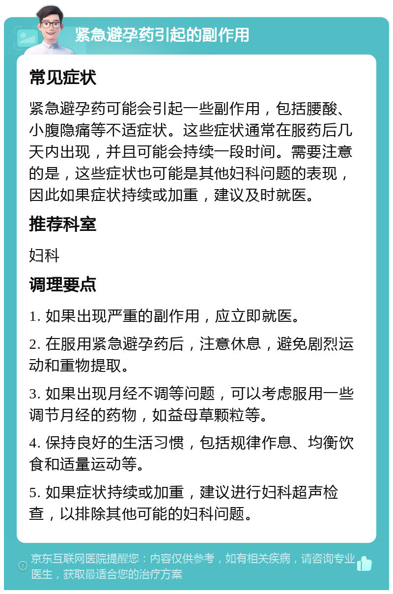 紧急避孕药引起的副作用 常见症状 紧急避孕药可能会引起一些副作用，包括腰酸、小腹隐痛等不适症状。这些症状通常在服药后几天内出现，并且可能会持续一段时间。需要注意的是，这些症状也可能是其他妇科问题的表现，因此如果症状持续或加重，建议及时就医。 推荐科室 妇科 调理要点 1. 如果出现严重的副作用，应立即就医。 2. 在服用紧急避孕药后，注意休息，避免剧烈运动和重物提取。 3. 如果出现月经不调等问题，可以考虑服用一些调节月经的药物，如益母草颗粒等。 4. 保持良好的生活习惯，包括规律作息、均衡饮食和适量运动等。 5. 如果症状持续或加重，建议进行妇科超声检查，以排除其他可能的妇科问题。