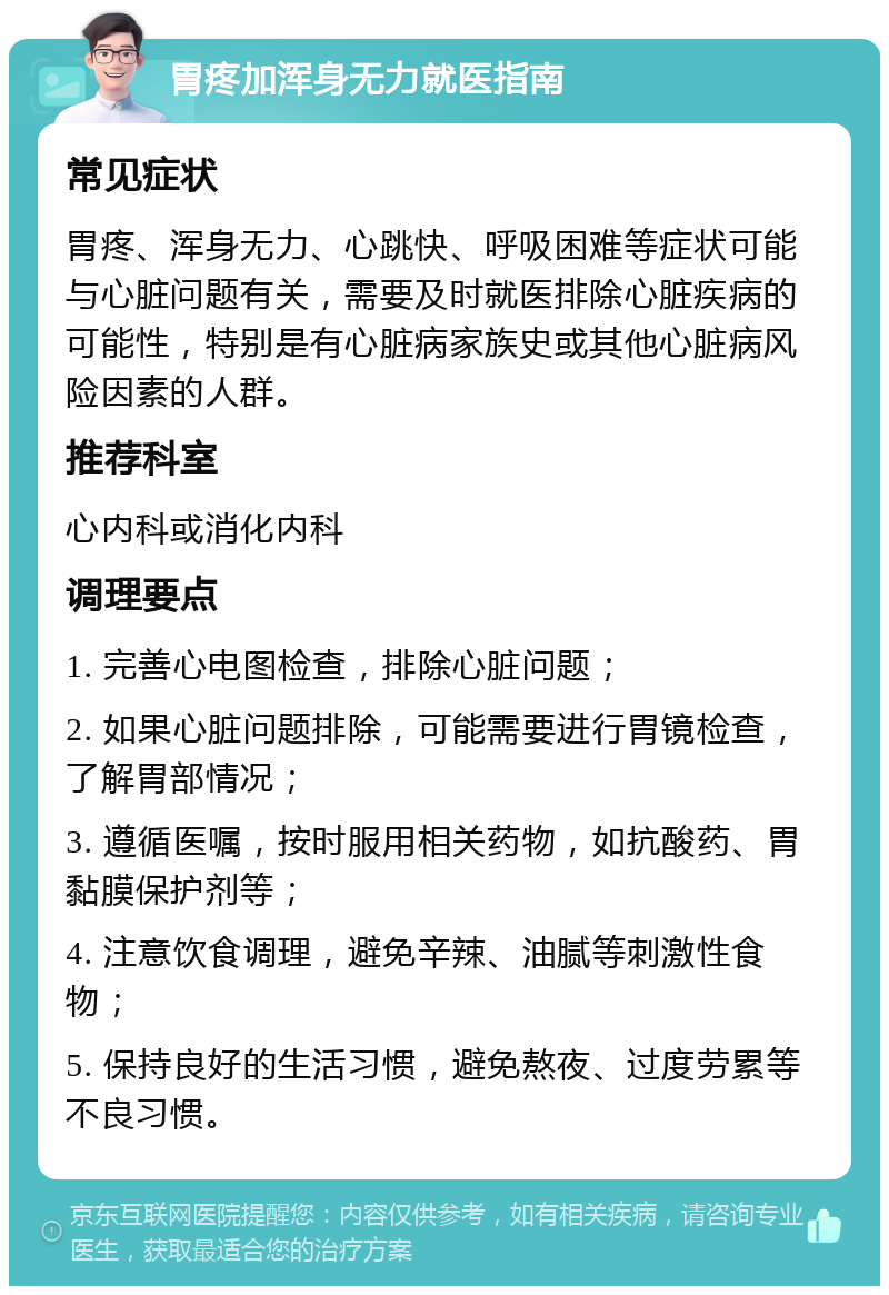 胃疼加浑身无力就医指南 常见症状 胃疼、浑身无力、心跳快、呼吸困难等症状可能与心脏问题有关，需要及时就医排除心脏疾病的可能性，特别是有心脏病家族史或其他心脏病风险因素的人群。 推荐科室 心内科或消化内科 调理要点 1. 完善心电图检查，排除心脏问题； 2. 如果心脏问题排除，可能需要进行胃镜检查，了解胃部情况； 3. 遵循医嘱，按时服用相关药物，如抗酸药、胃黏膜保护剂等； 4. 注意饮食调理，避免辛辣、油腻等刺激性食物； 5. 保持良好的生活习惯，避免熬夜、过度劳累等不良习惯。