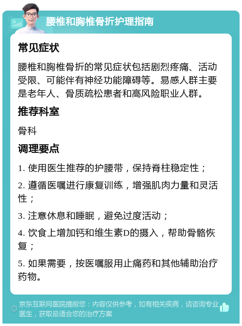 腰椎和胸椎骨折护理指南 常见症状 腰椎和胸椎骨折的常见症状包括剧烈疼痛、活动受限、可能伴有神经功能障碍等。易感人群主要是老年人、骨质疏松患者和高风险职业人群。 推荐科室 骨科 调理要点 1. 使用医生推荐的护腰带，保持脊柱稳定性； 2. 遵循医嘱进行康复训练，增强肌肉力量和灵活性； 3. 注意休息和睡眠，避免过度活动； 4. 饮食上增加钙和维生素D的摄入，帮助骨骼恢复； 5. 如果需要，按医嘱服用止痛药和其他辅助治疗药物。