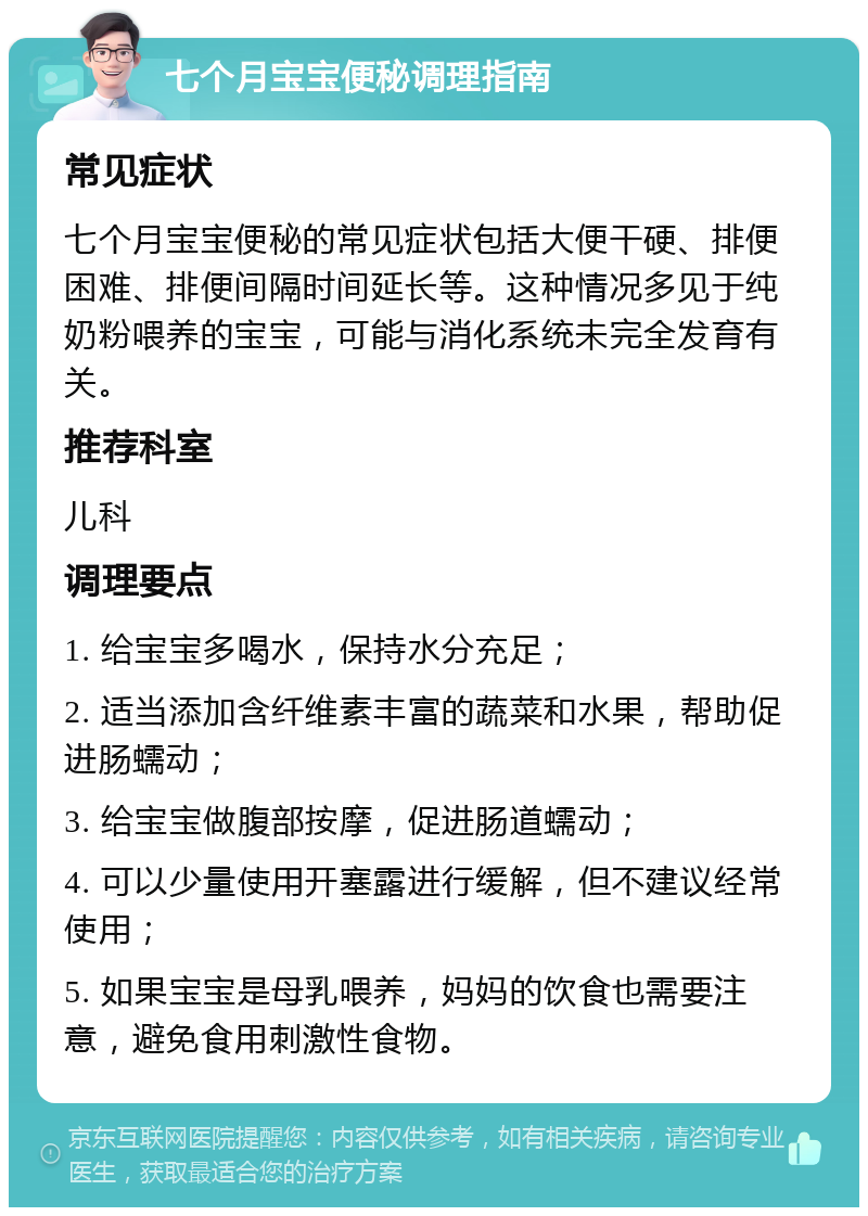 七个月宝宝便秘调理指南 常见症状 七个月宝宝便秘的常见症状包括大便干硬、排便困难、排便间隔时间延长等。这种情况多见于纯奶粉喂养的宝宝，可能与消化系统未完全发育有关。 推荐科室 儿科 调理要点 1. 给宝宝多喝水，保持水分充足； 2. 适当添加含纤维素丰富的蔬菜和水果，帮助促进肠蠕动； 3. 给宝宝做腹部按摩，促进肠道蠕动； 4. 可以少量使用开塞露进行缓解，但不建议经常使用； 5. 如果宝宝是母乳喂养，妈妈的饮食也需要注意，避免食用刺激性食物。