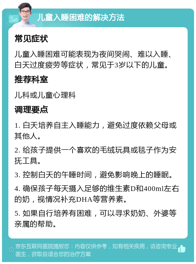 儿童入睡困难的解决方法 常见症状 儿童入睡困难可能表现为夜间哭闹、难以入睡、白天过度疲劳等症状，常见于3岁以下的儿童。 推荐科室 儿科或儿童心理科 调理要点 1. 白天培养自主入睡能力，避免过度依赖父母或其他人。 2. 给孩子提供一个喜欢的毛绒玩具或毯子作为安抚工具。 3. 控制白天的午睡时间，避免影响晚上的睡眠。 4. 确保孩子每天摄入足够的维生素D和400ml左右的奶，视情况补充DHA等营养素。 5. 如果自行培养有困难，可以寻求奶奶、外婆等亲属的帮助。