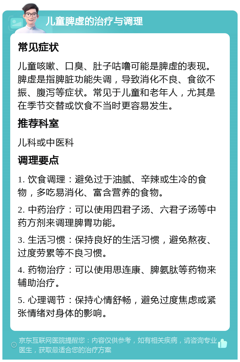 儿童脾虚的治疗与调理 常见症状 儿童咳嗽、口臭、肚子咕噜可能是脾虚的表现。脾虚是指脾脏功能失调，导致消化不良、食欲不振、腹泻等症状。常见于儿童和老年人，尤其是在季节交替或饮食不当时更容易发生。 推荐科室 儿科或中医科 调理要点 1. 饮食调理：避免过于油腻、辛辣或生冷的食物，多吃易消化、富含营养的食物。 2. 中药治疗：可以使用四君子汤、六君子汤等中药方剂来调理脾胃功能。 3. 生活习惯：保持良好的生活习惯，避免熬夜、过度劳累等不良习惯。 4. 药物治疗：可以使用思连康、脾氨肽等药物来辅助治疗。 5. 心理调节：保持心情舒畅，避免过度焦虑或紧张情绪对身体的影响。