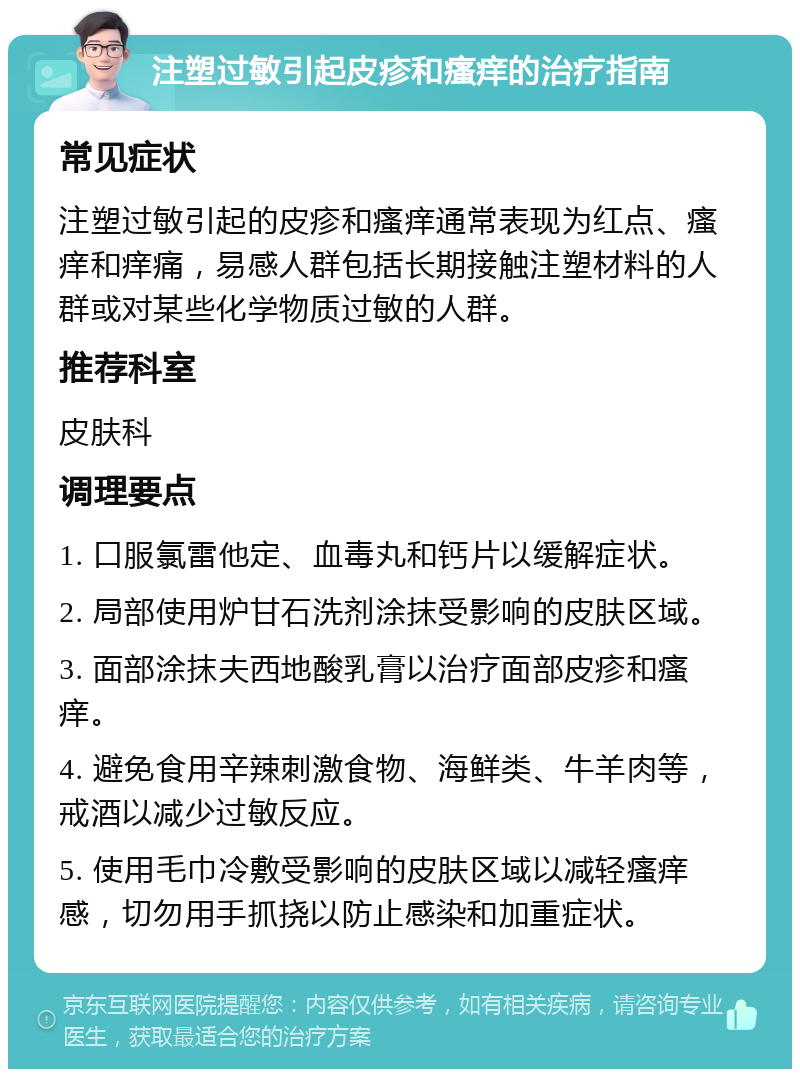 注塑过敏引起皮疹和瘙痒的治疗指南 常见症状 注塑过敏引起的皮疹和瘙痒通常表现为红点、瘙痒和痒痛，易感人群包括长期接触注塑材料的人群或对某些化学物质过敏的人群。 推荐科室 皮肤科 调理要点 1. 口服氯雷他定、血毒丸和钙片以缓解症状。 2. 局部使用炉甘石洗剂涂抹受影响的皮肤区域。 3. 面部涂抹夫西地酸乳膏以治疗面部皮疹和瘙痒。 4. 避免食用辛辣刺激食物、海鲜类、牛羊肉等，戒酒以减少过敏反应。 5. 使用毛巾冷敷受影响的皮肤区域以减轻瘙痒感，切勿用手抓挠以防止感染和加重症状。