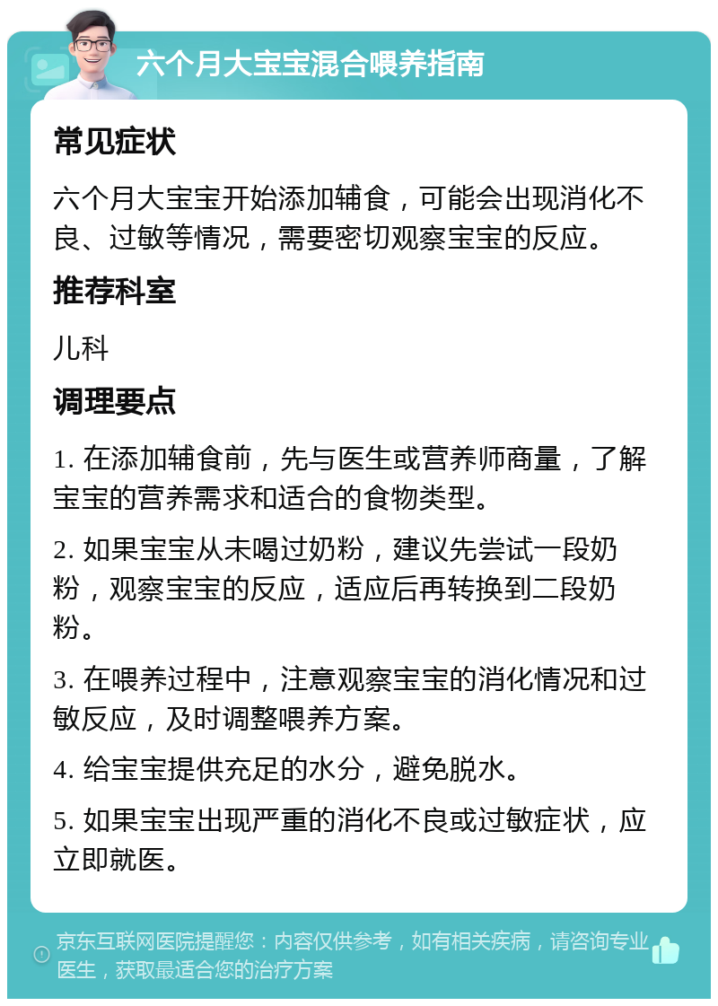 六个月大宝宝混合喂养指南 常见症状 六个月大宝宝开始添加辅食，可能会出现消化不良、过敏等情况，需要密切观察宝宝的反应。 推荐科室 儿科 调理要点 1. 在添加辅食前，先与医生或营养师商量，了解宝宝的营养需求和适合的食物类型。 2. 如果宝宝从未喝过奶粉，建议先尝试一段奶粉，观察宝宝的反应，适应后再转换到二段奶粉。 3. 在喂养过程中，注意观察宝宝的消化情况和过敏反应，及时调整喂养方案。 4. 给宝宝提供充足的水分，避免脱水。 5. 如果宝宝出现严重的消化不良或过敏症状，应立即就医。