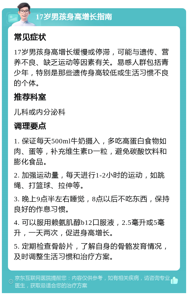 17岁男孩身高增长指南 常见症状 17岁男孩身高增长缓慢或停滞，可能与遗传、营养不良、缺乏运动等因素有关。易感人群包括青少年，特别是那些遗传身高较低或生活习惯不良的个体。 推荐科室 儿科或内分泌科 调理要点 1. 保证每天500ml牛奶摄入，多吃高蛋白食物如肉、蛋等，补充维生素D一粒，避免碳酸饮料和膨化食品。 2. 加强运动量，每天进行1-2小时的运动，如跳绳、打篮球、拉伸等。 3. 晚上9点半左右睡觉，8点以后不吃东西，保持良好的作息习惯。 4. 可以服用赖氨肌醇b12口服液，2.5毫升或5毫升，一天两次，促进身高增长。 5. 定期检查骨龄片，了解自身的骨骼发育情况，及时调整生活习惯和治疗方案。