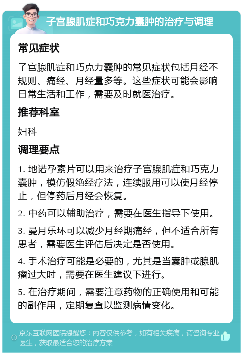 子宫腺肌症和巧克力囊肿的治疗与调理 常见症状 子宫腺肌症和巧克力囊肿的常见症状包括月经不规则、痛经、月经量多等。这些症状可能会影响日常生活和工作，需要及时就医治疗。 推荐科室 妇科 调理要点 1. 地诺孕素片可以用来治疗子宫腺肌症和巧克力囊肿，模仿假绝经疗法，连续服用可以使月经停止，但停药后月经会恢复。 2. 中药可以辅助治疗，需要在医生指导下使用。 3. 曼月乐环可以减少月经期痛经，但不适合所有患者，需要医生评估后决定是否使用。 4. 手术治疗可能是必要的，尤其是当囊肿或腺肌瘤过大时，需要在医生建议下进行。 5. 在治疗期间，需要注意药物的正确使用和可能的副作用，定期复查以监测病情变化。